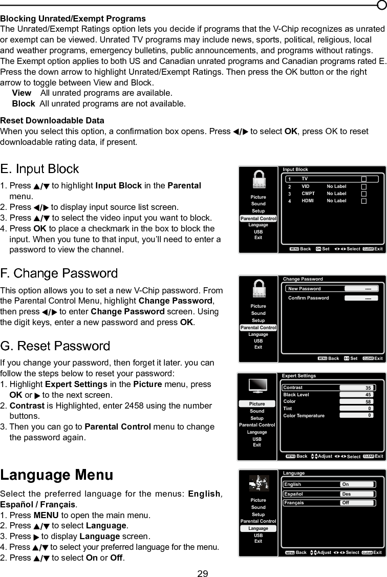   29Blocking Unrated/Exempt ProgramsThe Unrated/Exempt Ratings option lets you decide if programs that the V-Chip recognizes as unrated or exempt can be viewed. Unrated TV programs may include news, sports, political, religious, local and weather programs, emergency bulletins, public announcements, and programs without ratings. The Exempt option applies to both US and Canadian unrated programs and Canadian programs rated E.Press the down arrow to highlight Unrated/Exempt Ratings. Then press the OK button or the right arrow to toggle between View and Block.View    All unrated programs are available.Block  All unrated programs are not available.Reset Downloadable DataWhen you select this option, a conrmation box opens. Press   to select OK, press OK to reset downloadable rating data, if present.Chapter 3 Using the TV menuLanguage MenuSelect the preferred language for the menus: English, Español / Français.1. Press MENU to open the main menu.2. Press   to select Language.3. Press   to display Language screen.4. Press   to select your preferred language for the menu.2. Press   to select On or Off.E. Input Block 1. Press   to highlight Input Block in the Parental    menu.2. Press   to display input source list screen.3. Press   to select the video input you want to block.4. Press OK to place a checkmark in the box to block the      input. When you tune to that input, you’ll need to enter a      password to view the channel. F. Change PasswordThis option allows you to set a new V-Chip password. From the Parental Control Menu, highlight Change Password, then press   to enter Change Password screen. Using the digit keys, enter a new password and press OK.G. Reset PasswordIf you change your password, then forget it later. you can follow the steps below to reset your password:1. Highlight Expert Settings in the Picture menu, press   OK or   to the next screen.2. Contrast is Highlighted, enter 2458 using the number    buttons.3. Then you can go to Parental Control menu to change    the password again.LanguageSetupParental ControlLanguageSoundPictureEnglish OnUSBExitEspañolDesFrançaisOffBackMENUAdjust Select ExitCLEARSetupParental ControlLanguageSoundPictureUSBExitInput Block2VID3CMPT4HDMIBackMENUSet Select ExitCLEAROKNo LabelNo LabelNo Label1TVSetupParental ControlLanguageSoundPictureUSBExitChange PasswordBackMENUSetExitCLEAR0-9New Password ----Confirm Password ----Expert SettingsSetupParental ControlLanguageSoundPictureContrastBlack LevelColorTintUSBExitColor Temperature45580BackMENUAdjust Select ExitCLEAR350