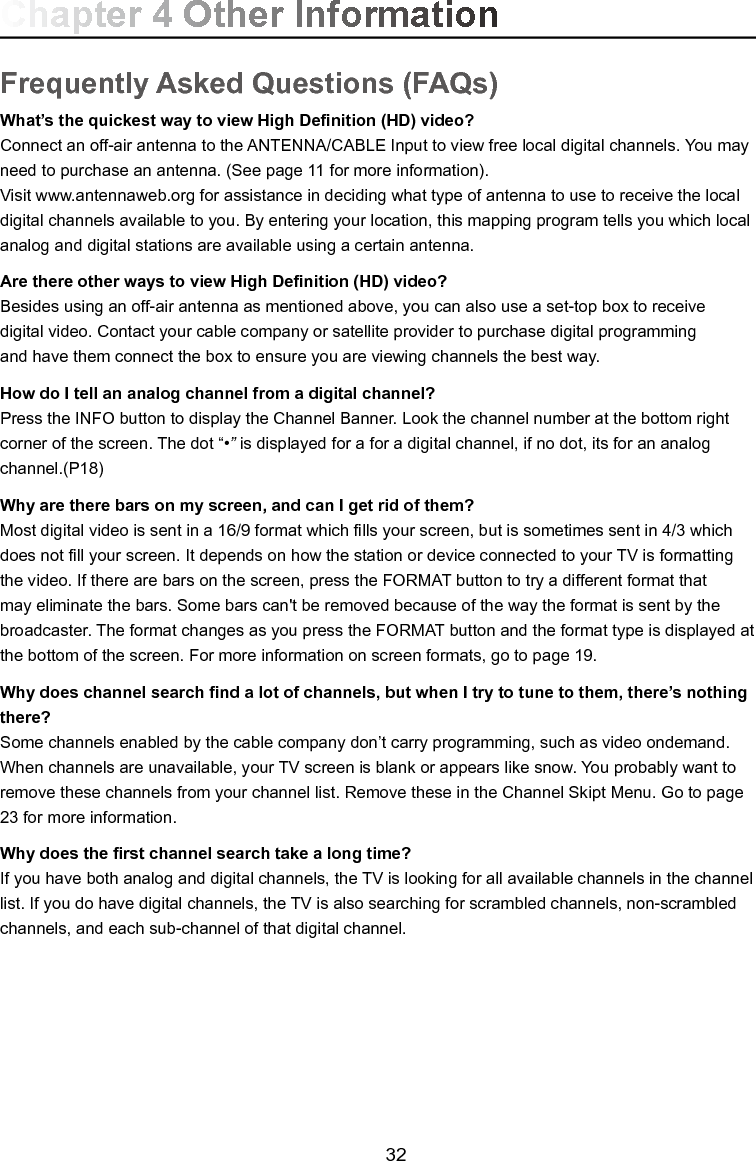   32Frequently Asked Questions (FAQs)What’s the quickest way to view High Denition (HD) video?Connect an off-air antenna to the ANTENNA/CABLE Input to view free local digital channels. You may need to purchase an antenna. (See page 11 for more information).Visit www.antennaweb.org for assistance in deciding what type of antenna to use to receive the local digital channels available to you. By entering your location, this mapping program tells you which local analog and digital stations are available using a certain antenna.Are there other ways to view High Denition (HD) video?Besides using an off-air antenna as mentioned above, you can also use a set-top box to receivedigital video. Contact your cable company or satellite provider to purchase digital programmingand have them connect the box to ensure you are viewing channels the best way.How do I tell an analog channel from a digital channel?Press the INFO button to display the Channel Banner. Look the channel number at the bottom right corner of the screen. The dot “•” is displayed for a for a digital channel, if no dot, its for an analog channel.(P18)Why are there bars on my screen, and can I get rid of them?Most digital video is sent in a 16/9 format which lls your screen, but is sometimes sent in 4/3 which does not ll your screen. It depends on how the station or device connected to your TV is formatting the video. If there are bars on the screen, press the FORMAT button to try a different format that may eliminate the bars. Some bars can&apos;t be removed because of the way the format is sent by the broadcaster. The format changes as you press the FORMAT button and the format type is displayed at the bottom of the screen. For more information on screen formats, go to page 19.Why does channel search nd a lot of channels, but when I try to tune to them, there’s nothing there?Some channels enabled by the cable company don’t carry programming, such as video ondemand.  When channels are unavailable, your TV screen is blank or appears like snow. You probably want to remove these channels from your channel list. Remove these in the Channel Skipt Menu. Go to page 23 for more information.Why does the rst channel search take a long time?If you have both analog and digital channels, the TV is looking for all available channels in the channel list. If you do have digital channels, the TV is also searching for scrambled channels, non-scrambled channels, and each sub-channel of that digital channel.Chapter 4 Other Information