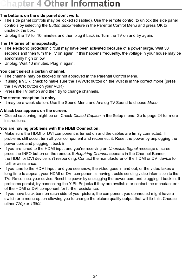   34The buttons on the side panel don’t work.•  The side panel controls may be locked (disabled). Use the remote control to unlock the side panel      controls by selecting the Button Block feature in the Parental Control Menu and press OK to      uncheck the box.•  Unplug the TV for 10 minutes and then plug it back in. Turn the TV on and try again.The TV turns off unexpectedly.•  The electronic protection circuit may have been activated because of a power surge. Wait 30      seconds and then turn the TV on again. If this happens frequently, the voltage in your house may be    abnormally high or low.•  Unplug. Wait 10 minutes. Plug in again.You can’t select a certain channel.•  The channel may be blocked or not approved in the Parental Control Menu.•   If using a VCR, check to make sure the TV/VCR button on the VCR is in the correct mode (press      the TV/VCR button on your VCR).•   Press the TV button and then try to change channels.The stereo reception is noisy.•  It may be a weak station. Use the Sound Menu and Analog TV Sound to choose Mono.A black box appears on the screen.•   Closed captioning might be on. Check Closed Caption in the Setup menu. Go to page 24 for more     instructions.You are having problems with the HDMI Connection.•  Make sure the HDMI or DVI component is turned on and the cables are rmly connected. If      problems still occur, turn off your component and reconnect it. Reset the power by unplugging the      power cord and plugging it back in.•  If you are tuned to the HDMI input and you’re receiving an Unusable Signal message onscreen,      press the INFO button on the remote. If Acquiring Channel appears in the Channel Banner,      the HDMI or DVI device isn’t responding. Contact the manufacturer of the HDMI or DVI device for      further assistance.•   If you tune to the HDMI input  and you see snow, the video goes in and out, or the video takes a      long time to appear, your HDMI or DVI component is having trouble sending video information to the     TV.  Re-connect your device. Reset the power by unplugging the power cord and plugging it back in. If    problems persist, try connecting the Y Pb Pr jacks if they are available or contact the manufacturer     of the HDMI or DVI component for further assistance.•   If you have black bars on each side of your picture, the component you connected might have a      switch or a menu option allowing you to change the picture quality output that will x this. Choose      either 720p or 1080i.Chapter 4 Other Information