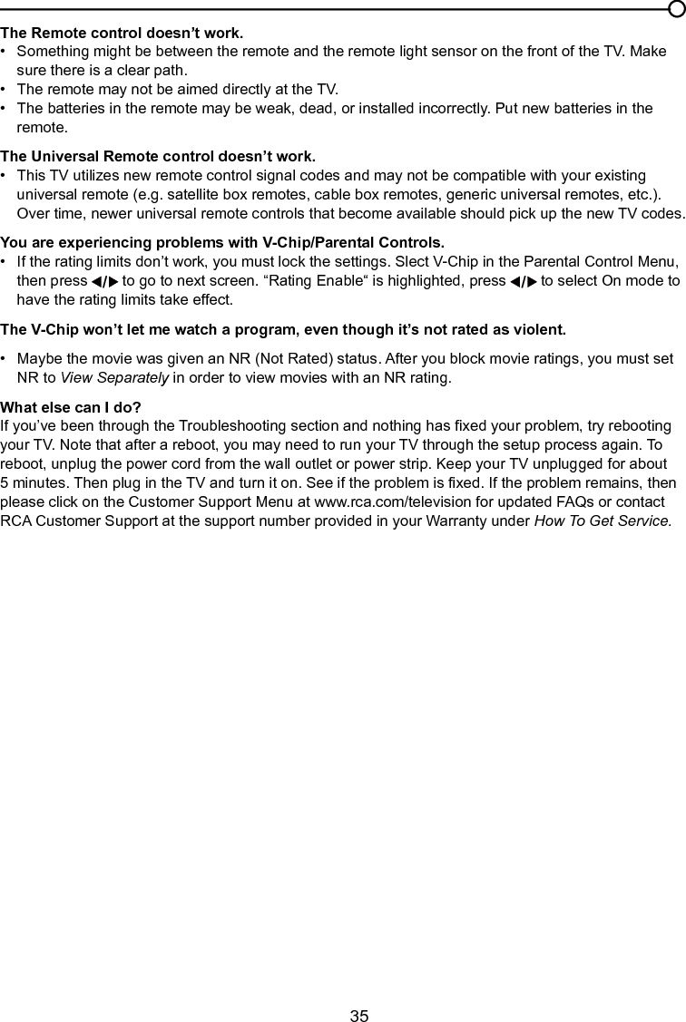   35Chapter 4 Other InformationThe Remote control doesn’t work.•   Something might be between the remote and the remote light sensor on the front of the TV. Make      sure there is a clear path.•   The remote may not be aimed directly at the TV.•   The batteries in the remote may be weak, dead, or installed incorrectly. Put new batteries in the      remote. The Universal Remote control doesn’t work.•  This TV utilizes new remote control signal codes and may not be compatible with your existing      universal remote (e.g. satellite box remotes, cable box remotes, generic universal remotes, etc.).      Over time, newer universal remote controls that become available should pick up the new TV codes.You are experiencing problems with V-Chip/Parental Controls.•   If the rating limits don’t work, you must lock the settings. Slect V-Chip in the Parental Control Menu,    then press   to go to next screen. “Rating Enable“ is highlighted, press   to select On mode to    have the rating limits take effect.The V-Chip won’t let me watch a program, even though it’s not rated as violent.•   Maybe the movie was given an NR (Not Rated) status. After you block movie ratings, you must set     NR to View Separately in order to view movies with an NR rating.What else can I do?If you’ve been through the Troubleshooting section and nothing has xed your problem, try rebooting your TV. Note that after a reboot, you may need to run your TV through the setup process again. To reboot, unplug the power cord from the wall outlet or power strip. Keep your TV unplugged for about 5 minutes. Then plug in the TV and turn it on. See if the problem is xed. If the problem remains, then please click on the Customer Support Menu at www.rca.com/television for updated FAQs or contact RCA Customer Support at the support number provided in your Warranty under How To Get Service.