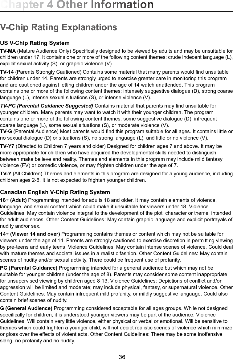   36V-Chip Rating ExplanationsUS V-Chip Rating SystemTV-MA (Mature Audience Only) Specically designed to be viewed by adults and may be unsuitable for children under 17. It contains one or more of the following content themes: crude indecent language (L), explicit sexual activity (S), or graphic violence (V).TV-14 (Parents Strongly Cautioned) Contains some material that many parents would nd unsuitable for children under 14. Parents are strongly urged to exercise greater care in monitoring this program and are cautioned against letting children under the age of 14 watch unattended. This program contains one or more of the following content themes: intensely suggestive dialogue (D), strong coarse language (L), intense sexual situations (S), or intense violence (V).TV-PG (Parental Guidance Suggested) Contains material that parents may nd unsuitable for younger children. Many parents may want to watch it with their younger children. The program contains one or more of the following content themes: some suggestive dialogue (D), infrequent coarse language (L), some sexual situations (S), or moderate violence (V).TV-G (Parental Audience) Most parents would nd this program suitable for all ages. It contains little or no sexual dialogue (D) or situations (S), no strong language (L), and little or no violence (V).TV-Y7 (Directed to Children 7 years and older) Designed for children ages 7 and above. It may be more appropriate for children who have acquired the developmental skills needed to distinguish between make believe and reality. Themes and elements in this program may include mild fantasy violence (FV) or comedic violence, or may frighten children under the age of 7.TV-Y (All Children) Themes and elements in this program are designed for a young audience, including children ages 2-6. It is not expected to frighten younger children.Canadian English V-Chip Rating System18+ (Adult) Programming intended for adults 18 and older. It may contain elements of violence, language, and sexual content which could make it unsuitable for viewers under 18. Violence Guidelines: May contain violence integral to the development of the plot, character or theme, intended for adult audiences. Other Content Guidelines: May contain graphic language and explicit portrayals of nudity and/or sex. 14+ (Viewer 14 and over) Programming contains themes or content which may not be suitable for viewers under the age of 14. Parents are strongly cautioned to exercise discretion in permitting viewing by pre-teens and early teens. Violence Guidelines: May contain intense scenes of violence. Could deal with mature themes and societal issues in a realistic fashion. Other Content Guidelines: May contain scenes of nudity and/or sexual activity. There could be frequent use of profanity.PG (Parental Guidance) Programming intended for a general audience but which may not be suitable for younger children (under the age of 8). Parents may consider some content inappropriate for unsupervised viewing by children aged 8-13. Violence Guidelines: Depictions of conict and/or aggression will be limited and moderate; may include physical, fantasy, or supernatural violence. Other Content Guidelines: May contain infrequent mild profanity, or mildly suggestive language. Could also contain brief scenes of nudity.G (General Audience) Programming considered acceptable for all ages groups. While not designed specically for children, it is understood younger viewers may be part of the audience. Violence Guidelines: Will contain very little violence, either physical or verbal or emotional. Will be sensitive to themes which could frighten a younger child, will not depict realistic scenes of violence which minimize or gloss over the effects of violent acts. Other Content Guidelines: There may be some inoffensive slang, no profanity and no nudity. Chapter 4 Other Information