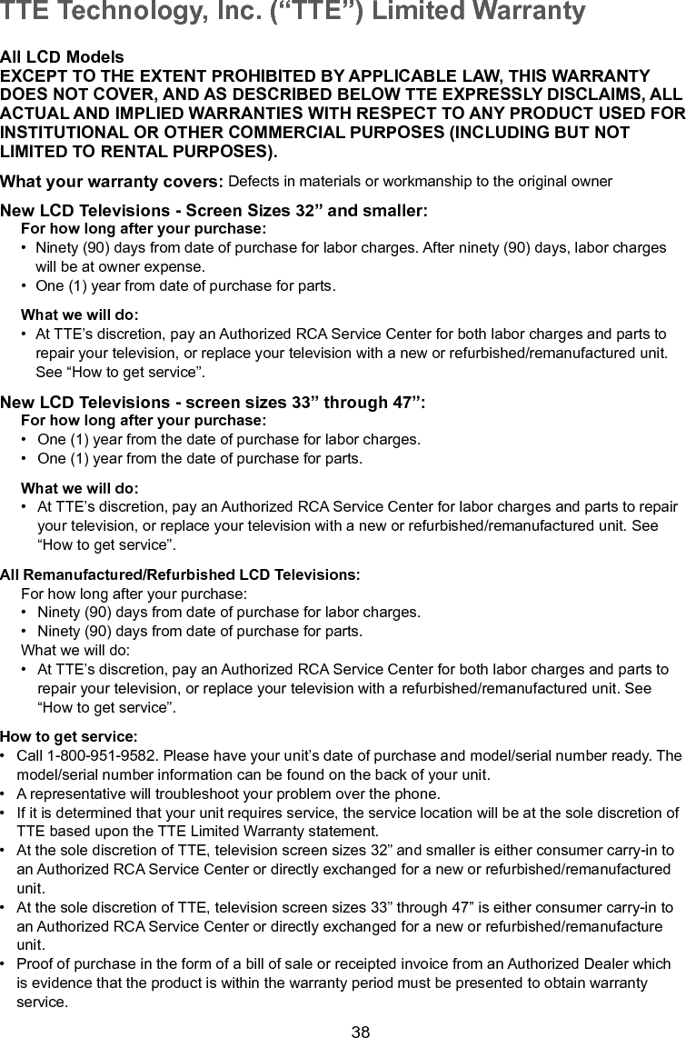   38TTE Technology, Inc. (“TTE”) Limited WarrantyAll LCD ModelsEXCEPT TO THE EXTENT PROHIBITED BY APPLICABLE LAW, THIS WARRANTYDOES NOT COVER, AND AS DESCRIBED BELOW TTE EXPRESSLY DISCLAIMS, ALLACTUAL AND IMPLIED WARRANTIES WITH RESPECT TO ANY PRODUCT USED FORINSTITUTIONAL OR OTHER COMMERCIAL PURPOSES (INCLUDING BUT NOTLIMITED TO RENTAL PURPOSES).What your warranty covers: Defects in materials or workmanship to the original ownerNew LCD Televisions - Screen Sizes 32” and smaller:For how long after your purchase:•  Ninety (90) days from date of purchase for labor charges. After ninety (90) days, labor charges      will be at owner expense.•  One (1) year from date of purchase for parts.What we will do:•  At TTE’s discretion, pay an Authorized RCA Service Center for both labor charges and parts to      repair your television, or replace your television with a new or refurbished/remanufactured unit.      See “How to get service”.New LCD Televisions - screen sizes 33” through 47”:For how long after your purchase:•  One (1) year from the date of purchase for labor charges.•  One (1) year from the date of purchase for parts.What we will do:•  At TTE’s discretion, pay an Authorized RCA Service Center for labor charges and parts to repair    your television, or replace your television with a new or refurbished/remanufactured unit. See      “How to get service”.All Remanufactured/Refurbished LCD Televisions:For how long after your purchase:•  Ninety (90) days from date of purchase for labor charges.•  Ninety (90) days from date of purchase for parts.What we will do:•  At TTE’s discretion, pay an Authorized RCA Service Center for both labor charges and parts to      repair your television, or replace your television with a refurbished/remanufactured unit. See      “How to get service”.How to get service:•  Call 1-800-951-9582. Please have your unit’s date of purchase and model/serial number ready. The    model/serial number information can be found on the back of your unit.•  A representative will troubleshoot your problem over the phone.•  If it is determined that your unit requires service, the service location will be at the sole discretion of    TTE based upon the TTE Limited Warranty statement.•  At the sole discretion of TTE, television screen sizes 32” and smaller is either consumer carry-in to     an Authorized RCA Service Center or directly exchanged for a new or refurbished/remanufactured     unit.•  At the sole discretion of TTE, television screen sizes 33” through 47” is either consumer carry-in to     an Authorized RCA Service Center or directly exchanged for a new or refurbished/remanufacture      unit.•  Proof of purchase in the form of a bill of sale or receipted invoice from an Authorized Dealer which     is evidence that the product is within the warranty period must be presented to obtain warranty      service.