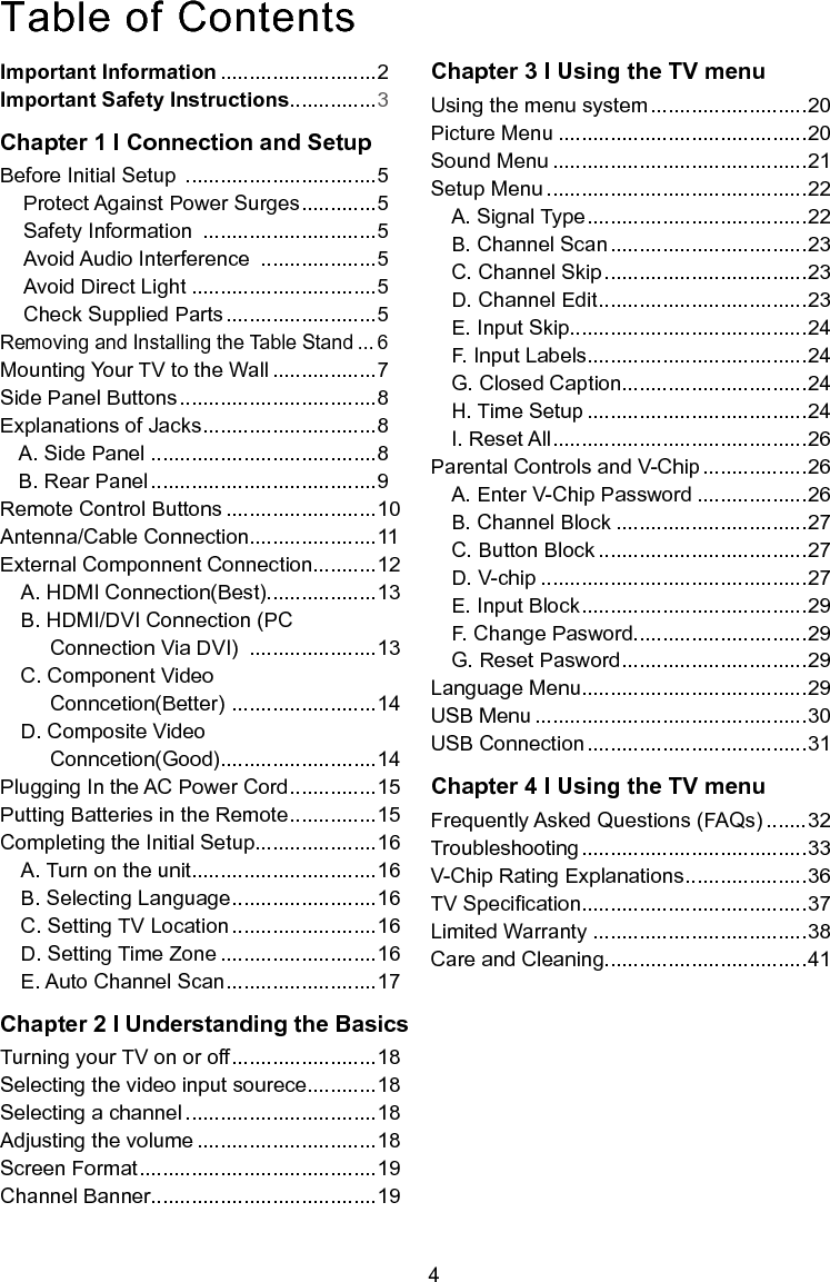  4Important Information ...........................2Important Safety Instructions ...............3Chapter 1 I Connection and SetupBefore Initial Setup  .................................5Protect Against Power Surges .............5Safety Information  ..............................5Avoid Audio Interference  ....................5Avoid Direct Light ................................5Check Supplied Parts ..........................5 Removing and Installing the Table Stand ... 6Mounting Your TV to the Wall ..................7Side Panel Buttons ..................................8Explanations of Jacks ..............................8A. Side Panel .......................................8B. Rear Panel .......................................9Remote Control Buttons ..........................10Antenna/Cable Connection......................11External Componnent Connection...........12A. HDMI Connection(Best)...................13B. HDMI/DVI Connection (PC                 Connection Via DVI)  ......................13C. Component Video        Conncetion(Better)  .........................14D. Composite Video      Conncetion(Good)...........................14Plugging In the AC Power Cord ...............15Putting Batteries in the Remote ...............15Completing the Initial Setup.....................16A. Turn on the unit................................16B. Selecting Language .........................16C. Setting TV Location .........................16D. Setting Time Zone ...........................16E. Auto Channel Scan ..........................17Chapter 2 I Understanding the BasicsTurning your TV on or off .........................18Selecting the video input sourece............18Selecting a channel .................................18Adjusting the volume ...............................18Screen Format .........................................19Channel Banner.......................................19Chapter 3 I Using the TV menuUsing the menu system ...........................20Picture Menu ...........................................20Sound Menu ............................................21Setup Menu .............................................22A. Signal Type ......................................22B. Channel Scan ..................................23C. Channel Skip ...................................23D. Channel Edit ....................................23E. Input Skip.........................................24F. Input Labels......................................24G. Closed Caption................................24H. Time Setup ......................................24I. Reset All ............................................26Parental Controls and V-Chip ..................26A. Enter V-Chip Password ...................26B. Channel Block .................................27C. Button Block ....................................27D. V-chip ..............................................27E. Input Block .......................................29F. Change Pasword..............................29G. Reset Pasword ................................29Language Menu.......................................29USB Menu ...............................................30USB Connection ......................................31Chapter 4 I Using the TV menuFrequently Asked Questions (FAQs) .......32Troubleshooting .......................................33V-Chip Rating Explanations .....................36TV Specication.......................................37Limited Warranty .....................................38Care and Cleaning...................................41Table of Contents