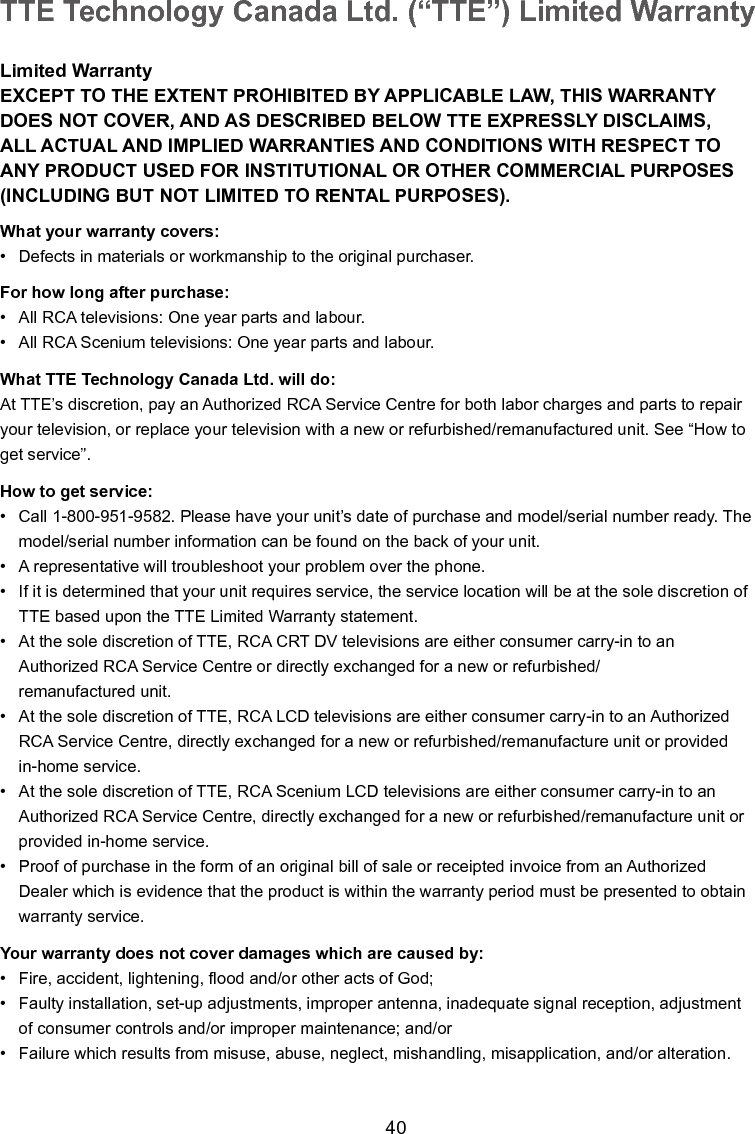   40TTE Technology Canada Ltd. (“TTE”) Limited Warranty Limited Warranty EXCEPT TO THE EXTENT PROHIBITED BY APPLICABLE LAW, THIS WARRANTY DOES NOT COVER, AND AS DESCRIBED BELOW TTE EXPRESSLY DISCLAIMS, ALL ACTUAL AND IMPLIED WARRANTIES AND CONDITIONS WITH RESPECT TO ANY PRODUCT USED FOR INSTITUTIONAL OR OTHER COMMERCIAL PURPOSES (INCLUDING BUT NOT LIMITED TO RENTAL PURPOSES).What your warranty covers:•  Defects in materials or workmanship to the original purchaser. For how long after purchase:•  All RCA televisions: One year parts and labour.•  All RCA Scenium televisions: One year parts and labour.What TTE Technology Canada Ltd. will do:At TTE’s discretion, pay an Authorized RCA Service Centre for both labor charges and parts to repair your television, or replace your television with a new or refurbished/remanufactured unit. See “How to get service”.How to get service:•  Call 1-800-951-9582. Please have your unit’s date of purchase and model/serial number ready. The    model/serial number information can be found on the back of your unit.•  A representative will troubleshoot your problem over the phone.•  If it is determined that your unit requires service, the service location will be at the sole discretion of    TTE based upon the TTE Limited Warranty statement.  •  At the sole discretion of TTE, RCA CRT DV televisions are either consumer carry-in to an      Authorized RCA Service Centre or directly exchanged for a new or refurbished/       remanufactured unit.•  At the sole discretion of TTE, RCA LCD televisions are either consumer carry-in to an Authorized      RCA Service Centre, directly exchanged for a new or refurbished/remanufacture unit or provided   in-home service.•  At the sole discretion of TTE, RCA Scenium LCD televisions are either consumer carry-in to an   Authorized RCA Service Centre, directly exchanged for a new or refurbished/remanufacture unit or     provided in-home service.•  Proof of purchase in the form of an original bill of sale or receipted invoice from an Authorized      Dealer which is evidence that the product is within the warranty period must be presented to obtain    warranty service. Your warranty does not cover damages which are caused by:•  Fire, accident, lightening, ood and/or other acts of God;•  Faulty installation, set-up adjustments, improper antenna, inadequate signal reception, adjustment     of consumer controls and/or improper maintenance; and/or•  Failure which results from misuse, abuse, neglect, mishandling, misapplication, and/or alteration. 