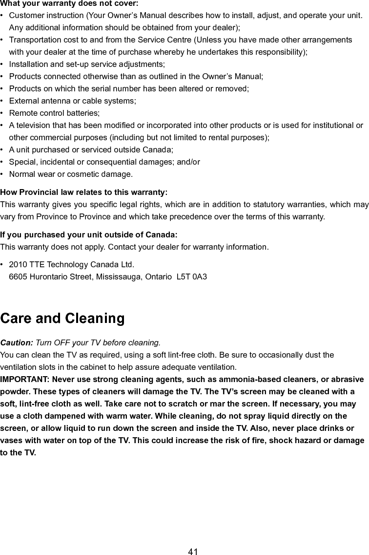   41What your warranty does not cover:•  Customer instruction (Your Owner’s Manual describes how to install, adjust, and operate your unit.     Any additional information should be obtained from your dealer);•  Transportation cost to and from the Service Centre (Unless you have made other arrangements      with your dealer at the time of purchase whereby he undertakes this responsibility);•  Installation and set-up service adjustments;•  Products connected otherwise than as outlined in the Owner’s Manual;•  Products on which the serial number has been altered or removed;•  External antenna or cable systems;•  Remote control batteries;•  A television that has been modied or incorporated into other products or is used for institutional or     other commercial purposes (including but not limited to rental purposes);•  A unit purchased or serviced outside Canada;•  Special, incidental or consequential damages; and/or•  Normal wear or cosmetic damage.How Provincial law relates to this warranty:This warranty gives you specic legal rights, which are in addition to statutory warranties, which may vary from Province to Province and which take precedence over the terms of this warranty.If you purchased your unit outside of Canada:This warranty does not apply. Contact your dealer for warranty information.•   2010 TTE Technology Canada Ltd.  6605 Hurontario Street, Mississauga, Ontario  L5T 0A3Care and CleaningCaution: Turn OFF your TV before cleaning.You can clean the TV as required, using a soft lint-free cloth. Be sure to occasionally dust the ventilation slots in the cabinet to help assure adequate ventilation.IMPORTANT: Never use strong cleaning agents, such as ammonia-based cleaners, or abrasive powder. These types of cleaners will damage the TV. The TV’s screen may be cleaned with a soft, lint-free cloth as well. Take care not to scratch or mar the screen. If necessary, you may use a cloth dampened with warm water. While cleaning, do not spray liquid directly on the screen, or allow liquid to run down the screen and inside the TV. Also, never place drinks or vases with water on top of the TV. This could increase the risk of re, shock hazard or damage to the TV.