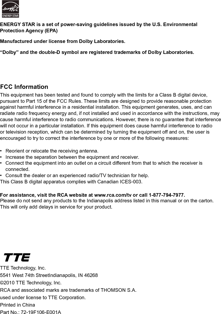   42FCC InformationThis equipment has been tested and found to comply with the limits for a Class B digital device, pursuant to Part 15 of the FCC Rules. These limits are designed to provide reasonable protection against harmful interference in a residential installation. This equipment generates, uses, and can radiate radio frequency energy and, if not installed and used in accordance with the instructions, may cause harmful interference to radio communications. However, there is no guarantee that interference will not occur in a particular installation. If this equipment does cause harmful interference to radio or television reception, which can be determined by turning the equipment off and on, the user is encouraged to try to correct the interference by one or more of the following measures:•  Reorient or relocate the receiving antenna.•  Increase the separation between the equipment and receiver.•  Connect the equipment into an outlet on a circuit different from that to which the receiver is      connected.•  Consult the dealer or an experienced radio/TV technician for help.This Class B digital apparatus complies with Canadian ICES-003.For assistance, visit the RCA website at www.rca.com/tv or call 1-877-794-7977.Please do not send any products to the Indianapolis address listed in this manual or on the carton. This will only add delays in service for your product.TTE Technology, Inc.5541 West 74th StreetIndianapolis, IN 46268©2010 TTE Technology, Inc.RCA and associated marks are trademarks of THOMSON S.A.used under license to TTE Corporation.Printed in ChinaPart No.: 72-19F106-E001AENERGY STAR is a set of power-saving guidelines issued by the U.S. Environmental Protection Agency (EPA)Manufactured under license from Dolby Laboratories. “Dolby” and the double-D symbol are registered trademarks of Dolby Laboratories.