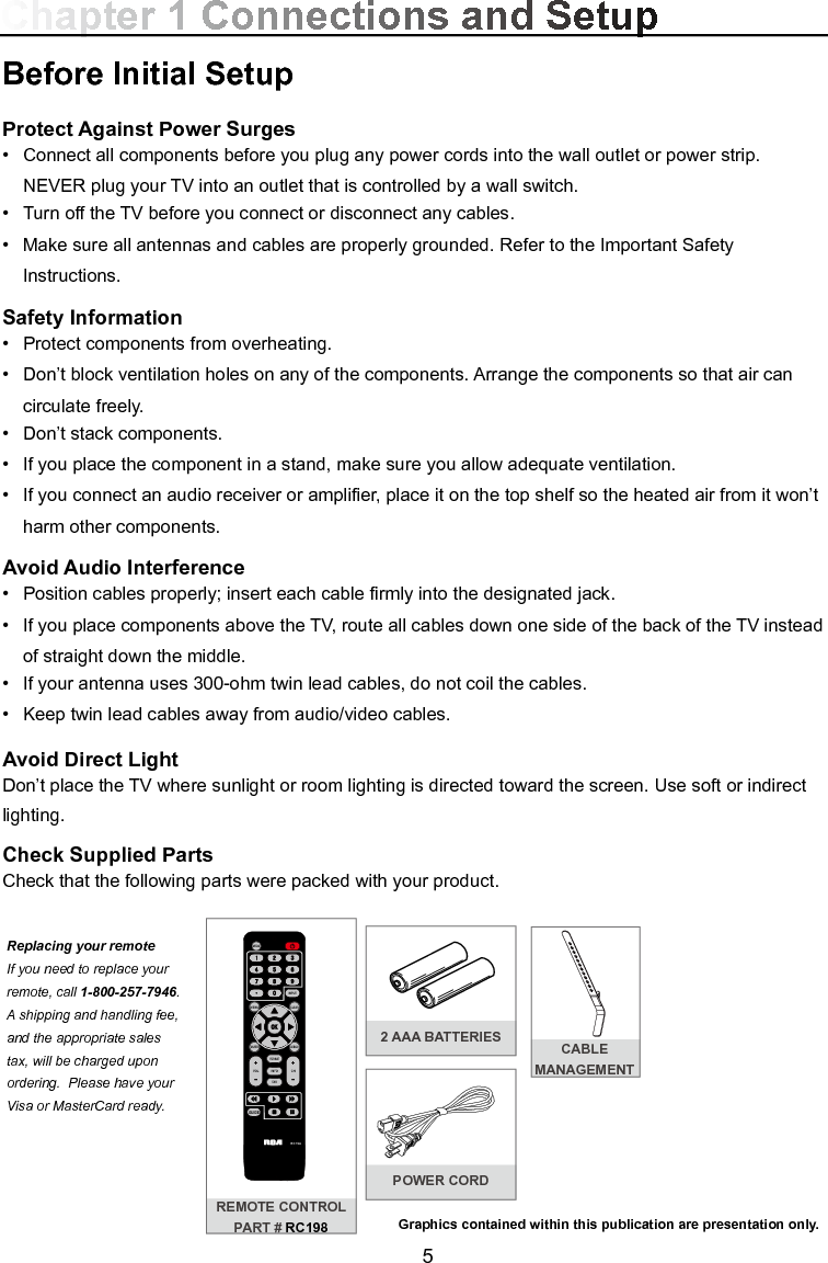  5Before Initial SetupProtect Against Power Surges•  Connect all components before you plug any power cords into the wall outlet or power strip.  NEVER plug your TV into an outlet that is controlled by a wall switch.•  Turn off the TV before you connect or disconnect any cables.•  Make sure all antennas and cables are properly grounded. Refer to the Important Safety       Instructions.Safety Information•  Protect components from overheating.•  Don’t block ventilation holes on any of the components. Arrange the components so that air can      circulate freely.•  Don’t stack components.•  If you place the component in a stand, make sure you allow adequate ventilation.•  If you connect an audio receiver or amplier, place it on the top shelf so the heated air from it won’t     harm other components.Avoid Audio Interference•  Position cables properly; insert each cable rmly into the designated jack.•  If you place components above the TV, route all cables down one side of the back of the TV instead    of straight down the middle.•  If your antenna uses 300-ohm twin lead cables, do not coil the cables. •  Keep twin lead cables away from audio/video cables.Avoid Direct LightDon’t place the TV where sunlight or room lighting is directed toward the screen. Use soft or indirect lighting.Check Supplied PartsCheck that the following parts were packed with your product.Chapter 1 Connections and SetupGraphics contained within this publication are presentation only.REMOTE CONTROLPART # RC1982 AAA BATTERIESPOWER CORDCABLE MANAGEMENT MENUCLEARINPUTGO BACKINFOVOL CHMUTERC198FORMATFA VMEDIAGUIDEReplacing your remote If you need to replace your remote, call 1-800-257-7946. A shipping and handling fee, and the appropriate sales tax, will be charged upon ordering.  Please have your Visa or MasterCard ready.