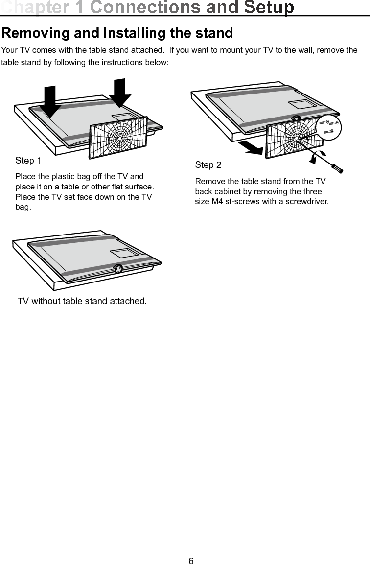  6Chapter 1 Connections and SetupRemoving and Installing the standYour TV comes with the table stand attached.  If you want to mount your TV to the wall, remove the table stand by following the instructions below:Step 2Remove the table stand from the TV back cabinet by removing the three size M4 st-screws with a screwdriver.TV without table stand attached.Step 1Place the plastic bag off the TV and place it on a table or other at surface. Place the TV set face down on the TV bag.