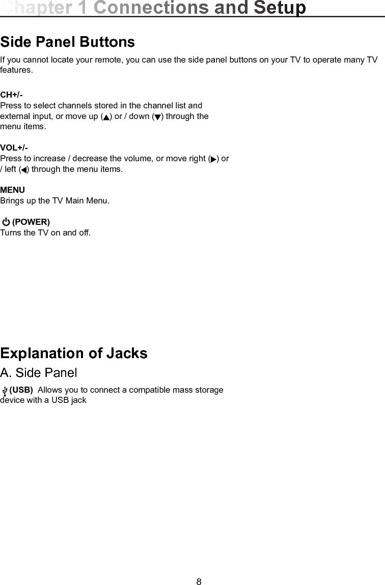  8CH+/-Press to select channels stored in the channel list and external input, or move up ( ) or / down ( ) through the menu items.VOL+/-Press to increase / decrease the volume, or move right ( ) or / left ( ) through the menu items.MENU Brings up the TV Main Menu.   (POWER) Turns the TV on and off.Explanation of JacksA. Side Panel    (USB)  Allows you to connect a compatible mass storage device with a USB jackSide Panel ButtonsIf you cannot locate your remote, you can use the side panel buttons on your TV to operate many TV features.Chapter 1 Connections and Setup