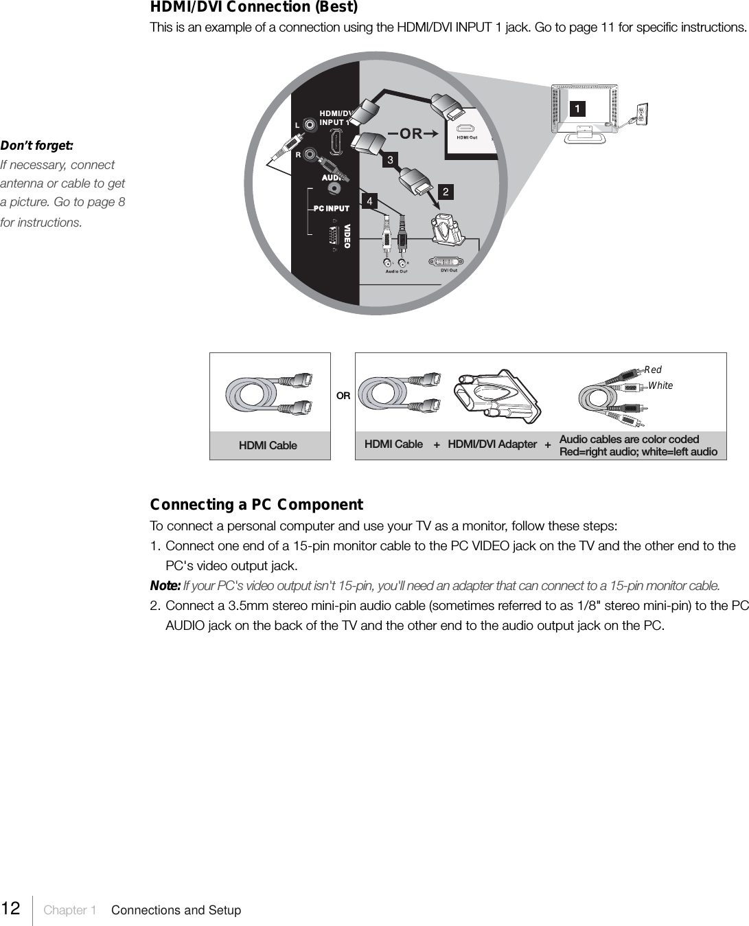 HDMI/DVI Connection (Best)This is an example of a connection using the HDMI/DVI INPUT 1 jack. Go to page 11 for specific instructions.ORHDMI Cable HDMI Cable    +   HDMI/DVI Adapter   +RedWhiteAudio cables are color codedRed=right audio; white=left audioConnecting a PC ComponentTo connect a personal computer and use your TV as a monitor, follow these steps:1. Connect one end of a 15-pin monitor cable to the PC VIDEO jack on the TV and the other end to thePC&apos;s video output jack.Note: If your PC&apos;s video output isn&apos;t 15-pin, you&apos;ll need an adapter that can connect to a 15-pin monitor cable.2. Connect a 3.5mm stereo mini-pin audio cable (sometimes referred to as 1/8&quot; stereo mini-pin) to the PCAUDIO jack on the back of the TV and the other end to the audio output jack on the PC.AUDIOVIDEOPC INPUTHDMI/DVIINPUT 1Don’t forget:If necessary, connectantenna or cable to geta picture. Go to page 8for instructions.12 Chapter 1  Connections and Setup