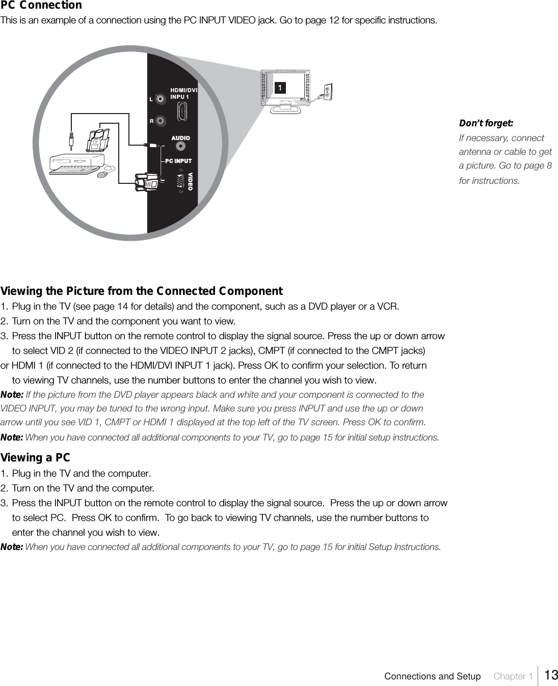 PC ConnectionThis is an example of a connection using the PC INPUT VIDEO jack. Go to page 12 for specific instructions.Viewing the Picture from the Connected Component1. Plug in the TV (see page 14 for details) and the component, such as a DVD player or a VCR.2. Turn on the TV and the component you want to view.3. Press the INPUT button on the remote control to display the signal source. Press the up or down arrowto select VID 2 (if connected to the VIDEO INPUT 2 jacks), CMPT (if connected to the CMPT jacks)or HDMI 1 (if connected to the HDMI/DVI INPUT 1 jack). Press OK to confirm your selection. To returnto viewing TV channels, use the number buttons to enter the channel you wish to view.Note: If the picture from the DVD player appears black and white and your component is connected to theVIDEO INPUT, you may be tuned to the wrong input. Make sure you press INPUT and use the up or downarrow until you see VID 1, CMPT or HDMI 1 displayed at the top left of the TV screen. Press OK to confirm.Note: When you have connected all additional components to your TV, go to page 15 for initial setup instructions.Viewing a PC1. Plug in the TV and the computer.2. Turn on the TV and the computer.3. Press the INPUT button on the remote control to display the signal source.  Press the up or down arrowto select PC.  Press OK to confirm.  To go back to viewing TV channels, use the number buttons toenter the channel you wish to view.Note: When you have connected all additional components to your TV, go to page 15 for initial Setup Instructions.AUDIOVIDEOPC INPUTHDMI/DVI INPU 1Connections and Setup Chapter 1  13Don’t forget:If necessary, connectantenna or cable to geta picture. Go to page 8for instructions.