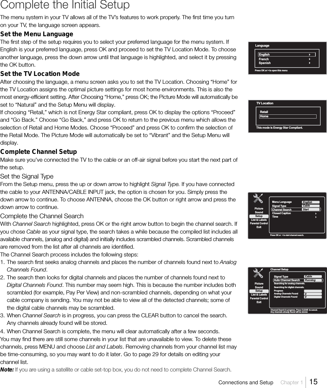 Complete the Initial SetupThe menu system in your TV allows all of the TV’s features to work properly. The first time you turnon your TV, the language screen appears.Set the Menu LanguageThe first step of the setup requires you to select your preferred language for the menu system. IfEnglish is your preferred language, press OK and proceed to set the TV Location Mode. To chooseanother language, press the down arrow until that language is highlighted, and select it by pressingthe OK button.Set the TV Location ModeAfter choosing the language, a menu screen asks you to set the TV Location. Choosing “Home” forthe TV Location assigns the optimal picture settings for most home environments. This is also themost energy-efficient setting. After Choosing “Home,” press OK; the Picture Mode will automatically beset to “Natural” and the Setup Menu will display.If choosing “Retail,” which is not Energy Star compliant, press OK to display the options “Proceed”and “Go Back.” Choose “Go Back,” and press OK to return to the previous menu which allows theselection of Retail and Home Modes. Choose “Proceed” and press OK to confirm the selection ofthe Retail Mode. The Picture Mode will automatically be set to “Vibrant” and the Setup Menu willdisplay.Complete Channel SetupMake sure you&apos;ve connected the TV to the cable or an off-air signal before you start the next part ofthe setup.Set the Signal TypeFrom the Setup menu, press the up or down arrow to highlight Signal Type. If you have connectedthe cable to your ANTENNA/CABLE INPUT jack, the option is chosen for you. Simply press thedown arrow to continue. To choose ANTENNA, choose the OK button or right arrow and press thedown arrow to continue.Complete the Channel SearchWith Channel Search highlighted, press OK or the right arrow button to begin the channel search. Ifyou chose Cable as your signal type, the search takes a while because the compiled list includes allavailable channels, (analog and digital) and initially includes scrambled channels. Scrambled channelsare removed from the list after all channels are identified.The Channel Search process includes the following steps:1. The search first seeks analog channels and places the number of channels found next to AnalogChannels Found.2. The search then looks for digital channels and places the number of channels found next toDigital Channels Found. This number may seem high. This is because the number includes bothscrambled (for example, Pay Per View) and non-scrambled channels, depending on what yourcable company is sending. You may not be able to view all of the detected channels; some ofthe digital cable channels may be scrambled.3. When Channel Search is in progress, you can press the CLEAR button to cancel the search.Any channels already found will be stored.4. When Channel Search is complete, the menu will clear automatically after a few seconds.You may find there are still some channels in your list that are unavailable to view. To delete thesechannels, press MENU and choose List and Labels. Removing channels from your channel list maybe time-consuming, so you may want to do it later. Go to page 29 for details on editing yourchannel list.Note: If you are using a satellite or cable set-top box, you do not need to complete Channel Search.Press OK or  &gt; to start channel search.SetupList &amp; LabelsParental ControlSoundExitPictureMenu LanguageTimeEnglishClosed CaptionSignal TypeChannel SearchCableStartChannel Search in progress. Press CLEAR  to  cancel.Any channels already found will be stored.  Channel SetupSetupList &amp; LabelsParental ControlSoundExitPictureSignal TypeAuto Channel SearchSearching for analog channels.Searching for digital channels.ProgressAnalog Channels FoundDigital Channels FoundCableRunningAntenna00Connections and Setup Chapter 1  15TV LocationRetailHomeThis mode is Energy Star Compliant.LanguageEnglishPress OK or &gt; to open this menuFrenchSpanish