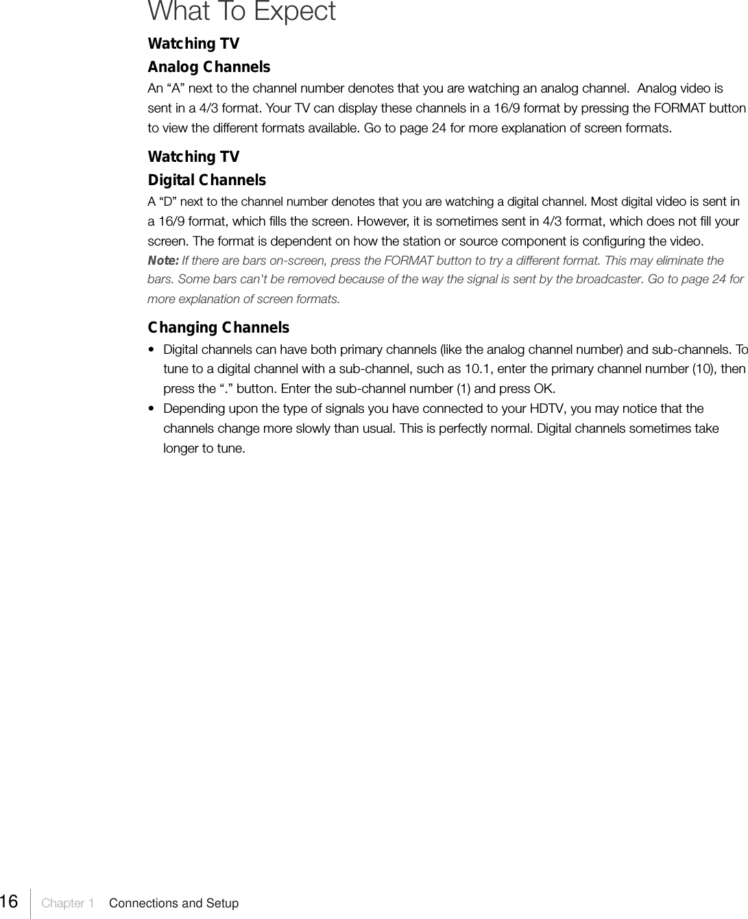 What To ExpectWatching TVAnalog ChannelsAn “A” next to the channel number denotes that you are watching an analog channel.  Analog video issent in a 4/3 format. Your TV can display these channels in a 16/9 format by pressing the FORMAT buttonto view the different formats available. Go to page 24 for more explanation of screen formats.Watching TVDigital ChannelsA “D” next to the channel number denotes that you are watching a digital channel. Most digital video is sent ina 16/9 format, which fills the screen. However, it is sometimes sent in 4/3 format, which does not fill yourscreen. The format is dependent on how the station or source component is configuring the video.Note: If there are bars on-screen, press the FORMAT button to try a different format. This may eliminate thebars. Some bars can&apos;t be removed because of the way the signal is sent by the broadcaster. Go to page 24 formore explanation of screen formats.Changing Channels• Digital channels can have both primary channels (like the analog channel number) and sub-channels. Totune to a digital channel with a sub-channel, such as 10.1, enter the primary channel number (10), thenpress the “.” button. Enter the sub-channel number (1) and press OK.• Depending upon the type of signals you have connected to your HDTV, you may notice that thechannels change more slowly than usual. This is perfectly normal. Digital channels sometimes takelonger to tune.16 Chapter 1  Connections and Setup