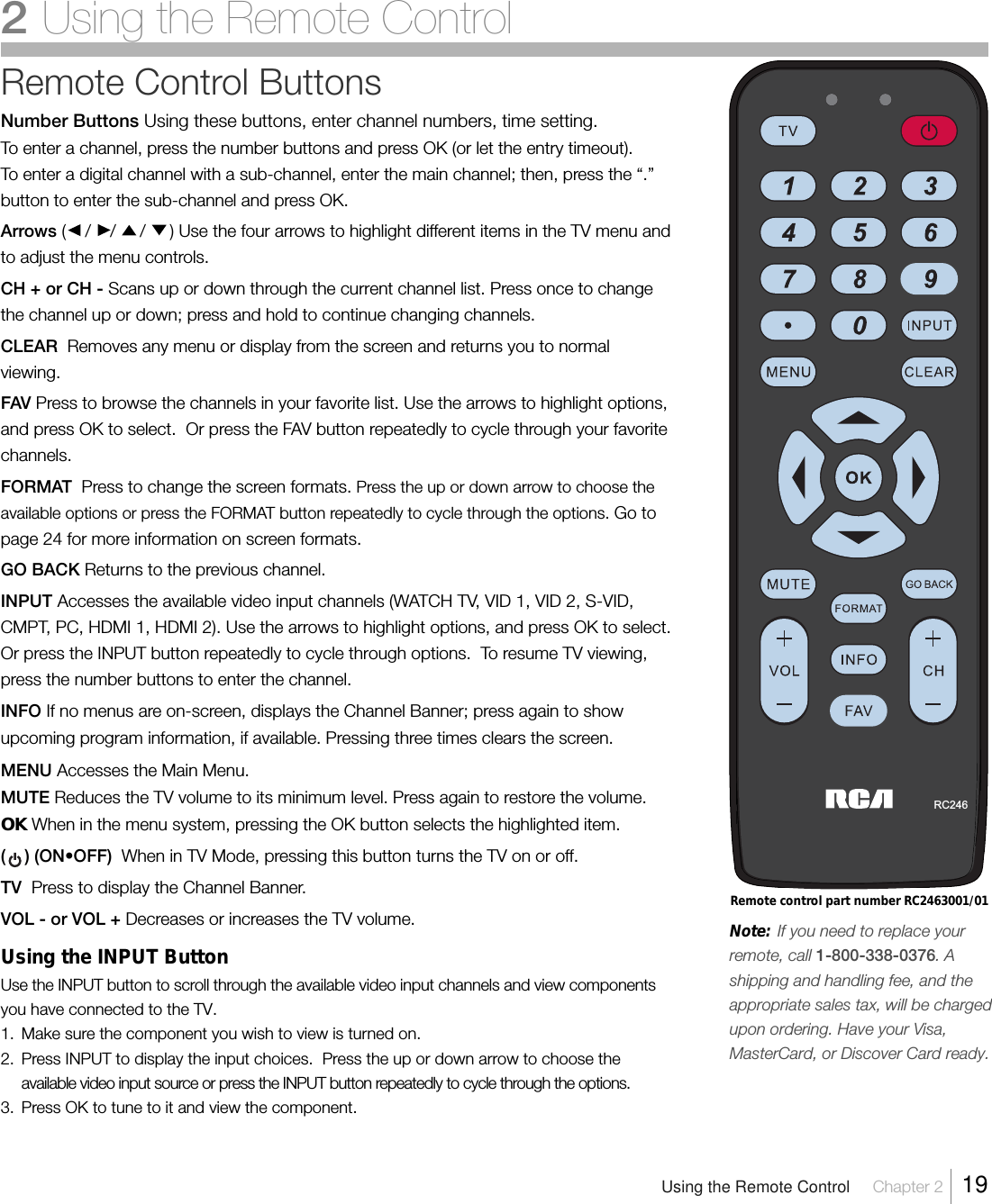 Remote Control ButtonsNumber Buttons Using these buttons, enter channel numbers, time setting.To enter a channel, press the number buttons and press OK (or let the entry timeout).To enter a digital channel with a sub-channel, enter the main channel; then, press the “.”button to enter the sub-channel and press OK.Arrows (    /    /     /     ) Use the four arrows to highlight different items in the TV menu andto adjust the menu controls.CH + or CH - Scans up or down through the current channel list. Press once to changethe channel up or down; press and hold to continue changing channels.CLEAR  Removes any menu or display from the screen and returns you to normalviewing.FAV Press to browse the channels in your favorite list. Use the arrows to highlight options,and press OK to select.  Or press the FAV button repeatedly to cycle through your favoritechannels.FORMAT  Press to change the screen formats. Press the up or down arrow to choose theavailable options or press the FORMAT button repeatedly to cycle through the options. Go topage 24 for more information on screen formats.GO BACK Returns to the previous channel.INPUT Accesses the available video input channels (WATCH TV, VID 1, VID 2, S-VID,CMPT, PC, HDMI 1, HDMI 2). Use the arrows to highlight options, and press OK to select.Or press the INPUT button repeatedly to cycle through options.  To resume TV viewing,press the number buttons to enter the channel.INFO If no menus are on-screen, displays the Channel Banner; press again to showupcoming program information, if available. Pressing three times clears the screen.MENU Accesses the Main Menu.MUTE Reduces the TV volume to its minimum level. Press again to restore the volume.OK When in the menu system, pressing the OK button selects the highlighted item.(    ) (ON•OFF)  When in TV Mode, pressing this button turns the TV on or off.TV  Press to display the Channel Banner.VOL - or VOL + Decreases or increases the TV volume.Using the INPUT ButtonUse the INPUT button to scroll through the available video input channels and view componentsyou have connected to the TV.1. Make sure the component you wish to view is turned on.2. Press INPUT to display the input choices.  Press the up or down arrow to choose theavailable video input source or press the INPUT button repeatedly to cycle through the options.3. Press OK to tune to it and view the component.Remote control part number RC2463001/01Note:     If you need to replace yourremote, call 1-800-338-0376. Ashipping and handling fee, and theappropriate sales tax, will be chargedupon ordering. Have your Visa,MasterCard, or Discover Card ready.RC246Using the Remote Control Chapter 2  192Using the Remote Control