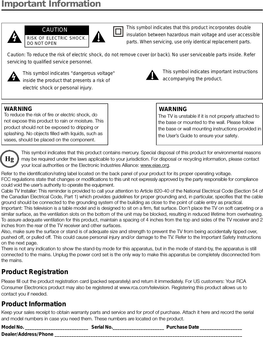 Important InformationWARNINGTo reduce the risk of fire or electric shock, donot expose this product to rain or moisture. Thisproduct should not be exposed to dripping orsplashing. No objects filled with liquids, such asvases, should be placed on the component.This symbol indicates that this product contains mercury. Special disposal of this product for environmental reasonsmay be required under the laws applicable to your jurisdiction. For disposal or recycling information, please contactyour local authorities or the Electronic Industries Alliance: www.eiae.org.Refer to the identification/rating label located on the back panel of your product for its proper operating voltage.FCC regulations state that changes or modifications to this unit not expressly approved by the party responsible for compliancecould void the user’s authority to operate the equipment.Cable TV Installer: This reminder is provided to call your attention to Article 820-40 of the National Electrical Code (Section 54 ofthe Canadian Electrical Code, Part 1) which provides guidelines for proper grounding and, in particular, specifies that the cableground should be connected to the grounding system of the building as close to the point of cable entry as practical.Important: This television is a table model and is designed to sit on a firm, flat surface. Don’t place the TV on soft carpeting or asimilar surface, as the ventilation slots on the bottom of the unit may be blocked, resulting in reduced lifetime from overheating.To assure adequate ventilation for this product, maintain a spacing of 4 inches from the top and sides of the TV receiver and 2inches from the rear of the TV receiver and other surfaces.Also, make sure the surface or stand is of adequate size and strength to prevent the TV from being accidentally tipped over,pushed off, or pulled off. This could cause personal injury and/or damage to the TV. Refer to the Important Safety Instructionson the next page.There is not any indication to show the stand-by mode for this apparatus, but in the mode of stand-by, the apparatus is stillconnected to the mains. Unplug the power cord set is the only way to make this apparatus be completely disconnected fromthe mains.Product RegistrationPlease fill out the product registration card (packed separately) and return it immediately. For US customers: Your RCAConsumer Electronics product may also be registered at www.rca.com/television. Registering this product allows us tocontact you if needed.Product InformationKeep your sales receipt to obtain warranty parts and service and for proof of purchase. Attach it here and record the serialand model numbers in case you need them. These numbers are located on the product.Model No. ___________________________   Serial No.______________________  Purchase Date __________________Dealer/Address/Phone ______________________________________________________________________________Caution: To reduce the risk of electric shock, do not remove cover (or back). No user serviceable parts inside. Referservicing to qualified service personnel.This symbol indicates &quot;dangerous voltage&quot;inside the product that presents a risk ofelectric shock or personal injury.This symbol indicates important instructionsaccompanying the product.This symbol indicates that this product incorporates doubleinsulation between hazardous main voltage and user accessibleparts. When servicing, use only identical replacement parts.The TV is unstable if it is not properly attached tothe base or mounted to the wall. Please followthe base or wall mounting instructions provided inthe User’s Guide to ensure your safety.WARNINGCAUTIONRISK OF ELECTRIC SHOCK.DO NOT OPEN