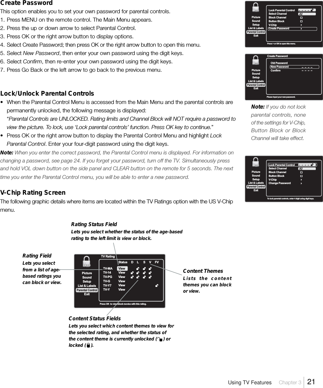 Create PasswordThis option enables you to set your own password for parental controls.1. Press MENU on the remote control. The Main Menu appears.2. Press the up or down arrow to select Parental Control.3. Press OK or the right arrow button to display options.4. Select Create Password; then press OK or the right arrow button to open this menu.5. Select New Password, then enter your own password using the digit keys.6. Select Confirm, then re-enter your own password using the digit keys.7. Press Go Back or the left arrow to go back to the previous menu.Lock/Unlock Parental Controls• When the Parental Control Menu is accessed from the Main Menu and the parental controls arepermanently unlocked, the following message is displayed:“Parental Controls are UNLOCKED. Rating limits and Channel Block will NOT require a password toview the picture. To lock, use ‘Lock parental controls’ function. Press OK key to continue.”• Press OK or the right arrow button to display the Parental Control Menu and highlight LockParental Control. Enter your four-digit password using the digit keys.Note: When you enter the correct password, the Parental Control menu is displayed. For information onchanging a password, see page 24. If you forget your password, turn off the TV. Simultaneously pressand hold VOL down button on the side panel and CLEAR button on the remote for 5 seconds. The nexttime you enter the Parental Control menu, you will be able to enter a new password.V-Chip Rating ScreenThe following graphic details where items are located within the TV Ratings option with the US V-Chipmenu.SetupList &amp; LabelsParental ControlSoundExitPictureLock Parental ControlSelect ChannelBlock ChannelButton BlockV-ChipCreate PasswordA2--  --  --  --Press &gt; or OK to open this menu.SetupList &amp; LabelsParental ControlSoundExitPictureOld PasswordNew PasswordConfirm--  --  --  ----  --  --  --Create PasswordPlease input your new password.SetupList &amp; LabelsParental ControlSoundExitPictureLock Parental ControlSelect ChannelBlock ChannelButton BlockV-ChipChange PasswordA2--  --  --  --To lock parental controls, enter 4 digit using digit keys.Using TV Features Chapter 3  21SetupList &amp; LabelsParental ControlSoundExitPictureTV RatingTV-MATV-14TV-PGTV-GTV-Y7TV-YStatusViewViewViewViewViewViewDL SVFVPress OK   to view/block movies with this rating.Rating Status FieldLets you select whether the status of the age-basedrating to the left limit is view or block.Rating FieldLets you selectfrom a list of age-based ratings youcan block or view.Content ThemesLists the contentthemes you can blockor view.Content Status FieldsLets you select which content themes to view forthe selected rating, and whether the status ofthe content theme is currently unlocked (     ) orlocked (    ).Note:If you do not lockparental controls, noneof the settings for V-Chip,Button Block or BlockChannel will take effect.