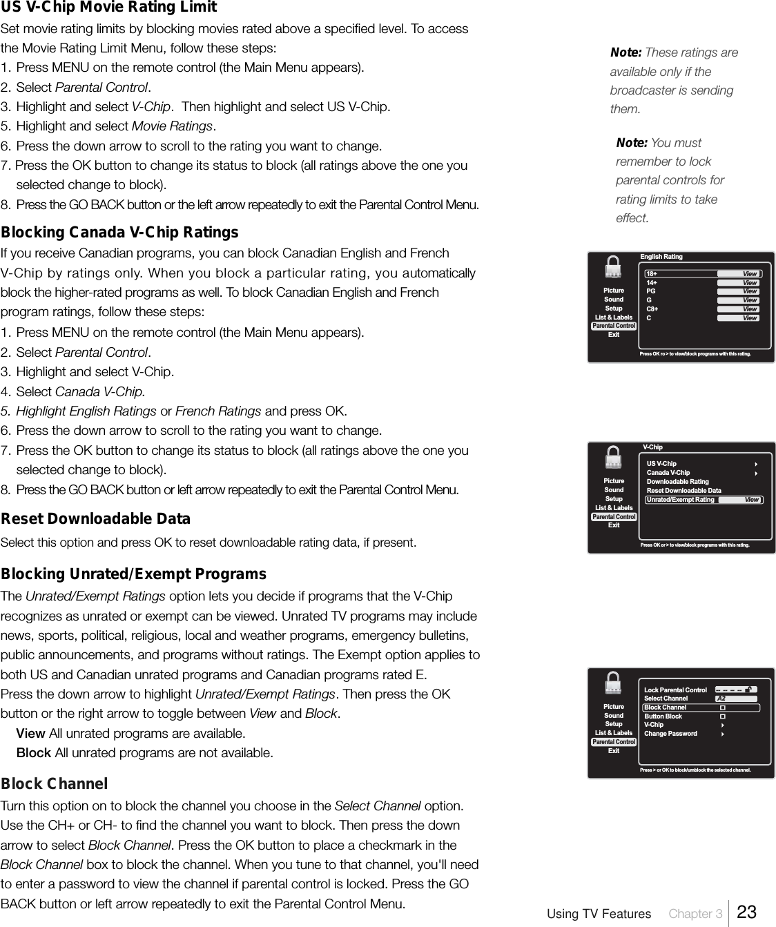 US V-Chip Movie Rating LimitSet movie rating limits by blocking movies rated above a specified level. To accessthe Movie Rating Limit Menu, follow these steps:1. Press MENU on the remote control (the Main Menu appears).2. Select Parental Control.3. Highlight and select V-Chip.  Then highlight and select US V-Chip.5. Highlight and select Movie Ratings.6. Press the down arrow to scroll to the rating you want to change.7. Press the OK button to change its status to block (all ratings above the one youselected change to block).8. Press the GO BACK button or the left arrow repeatedly to exit the Parental Control Menu.Blocking Canada V-Chip RatingsIf you receive Canadian programs, you can block Canadian English and FrenchV-Chip by ratings only. When you block a particular rating, you automaticallyblock the higher-rated programs as well. To block Canadian English and Frenchprogram ratings, follow these steps:1. Press MENU on the remote control (the Main Menu appears).2. Select Parental Control.3. Highlight and select V-Chip.4. Select Canada V-Chip.5. Highlight English Ratings or French Ratings and press OK.6. Press the down arrow to scroll to the rating you want to change.7. Press the OK button to change its status to block (all ratings above the one youselected change to block).8. Press the GO BACK button or left arrow repeatedly to exit the Parental Control Menu.Reset Downloadable DataSelect this option and press OK to reset downloadable rating data, if present.Blocking Unrated/Exempt ProgramsThe Unrated/Exempt Ratings option lets you decide if programs that the V-Chiprecognizes as unrated or exempt can be viewed. Unrated TV programs may includenews, sports, political, religious, local and weather programs, emergency bulletins,public announcements, and programs without ratings. The Exempt option applies toboth US and Canadian unrated programs and Canadian programs rated E.Press the down arrow to highlight Unrated/Exempt Ratings. Then press the OKbutton or the right arrow to toggle between View and Block.View All unrated programs are available.Block All unrated programs are not available.Block ChannelTurn this option on to block the channel you choose in the Select Channel option.Use the CH+ or CH- to find the channel you want to block. Then press the downarrow to select Block Channel. Press the OK button to place a checkmark in theBlock Channel box to block the channel. When you tune to that channel, you&apos;ll needto enter a password to view the channel if parental control is locked. Press the GOBACK button or left arrow repeatedly to exit the Parental Control Menu.SetupList &amp; LabelsParental ControlSoundExitPictureLock Parental ControlSelect ChannelBlock ChannelV-ChipChange PasswordA2--  --  --  --Button BlockPress &gt; or OK to block/umblock the selected channel.SetupList &amp; LabelsParental ControlSoundExitPicture18+14+PGGC8+CEnglish RatingViewViewViewViewViewViewPress OK ro &gt; to view/block programs with this rating.Note: You mustremember to lockparental controls forrating limits to takeeffect.Note: These ratings areavailable only if thebroadcaster is sendingthem.Press OK or &gt; to view/block programs with this rating.SetupList &amp; LabelsParental ControlSoundExitPictureUS V-ChipCanada V-ChipDownloadable RatingReset Downloadable DataUnrated/Exempt RatingV-ChipViewUsing TV Features Chapter 3  23