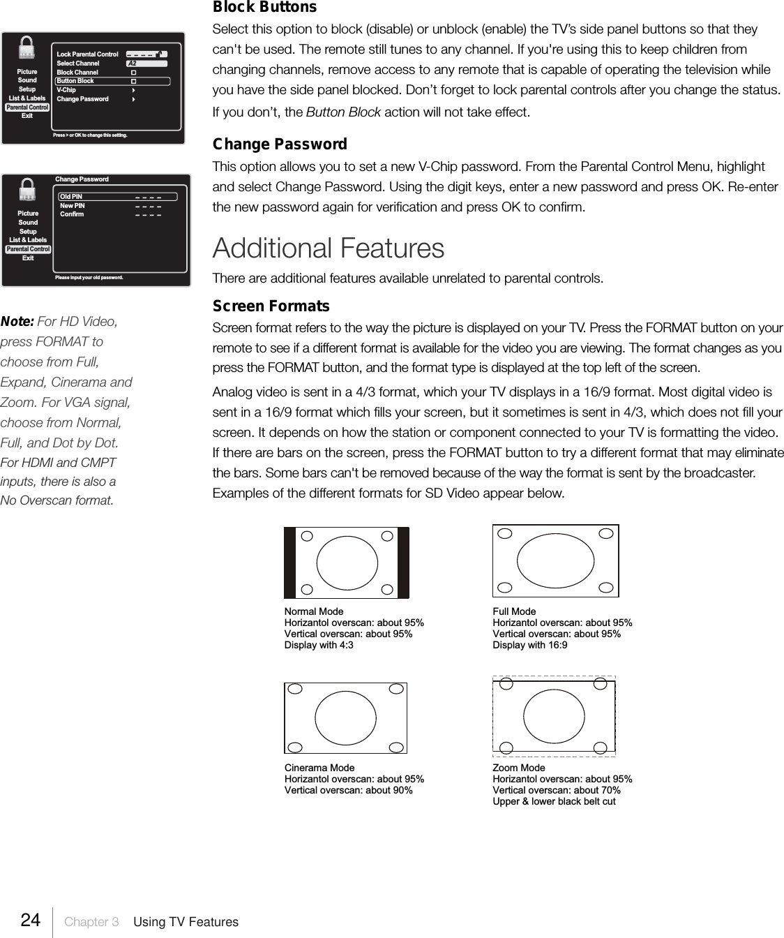 SetupList &amp; LabelsParental ControlSoundExitPictureLock Parental ControlSelect ChannelBlock ChannelButton Block  V-ChipChange PasswordA2--  --  --  --Press &gt; or OK to change this setting.Block ButtonsSelect this option to block (disable) or unblock (enable) the TV’s side panel buttons so that theycan&apos;t be used. The remote still tunes to any channel. If you&apos;re using this to keep children fromchanging channels, remove access to any remote that is capable of operating the television whileyou have the side panel blocked. Don’t forget to lock parental controls after you change the status.If you don’t, the Button Block action will not take effect.Change PasswordThis option allows you to set a new V-Chip password. From the Parental Control Menu, highlightand select Change Password. Using the digit keys, enter a new password and press OK. Re-enterthe new password again for verification and press OK to confirm.Additional FeaturesThere are additional features available unrelated to parental controls.Screen FormatsScreen format refers to the way the picture is displayed on your TV. Press the FORMAT button on yourremote to see if a different format is available for the video you are viewing. The format changes as youpress the FORMAT button, and the format type is displayed at the top left of the screen.Analog video is sent in a 4/3 format, which your TV displays in a 16/9 format. Most digital video issent in a 16/9 format which fills your screen, but it sometimes is sent in 4/3, which does not fill yourscreen. It depends on how the station or component connected to your TV is formatting the video.If there are bars on the screen, press the FORMAT button to try a different format that may eliminatethe bars. Some bars can&apos;t be removed because of the way the format is sent by the broadcaster.Examples of the different formats for SD Video appear below.SetupList &amp; LabelsParental ControlSoundExitPictureOld PINNew PINConfirm--  --  --  ----  --  --  --Change Password--  --  --  --Please input your old password.24 Chapter 3  Using TV FeaturesNote: For HD Video,press FORMAT tochoose from Full,Expand, Cinerama andZoom. For VGA signal,choose from Normal,Full, and Dot by Dot.For HDMI and CMPTinputs, there is also aNo Overscan format.Full ModeHorizantol overscan: about 95%Vertical overscan: about 95%Display with 16:9Normal ModeHorizantol overscan: about 95%Vertical overscan: about 95%Display with 4:3Cinerama ModeHorizantol overscan: about 95%Vertical overscan: about 90%Zoom ModeHorizantol overscan: about 95%Vertical overscan: about 70%Upper &amp; lower black belt cut