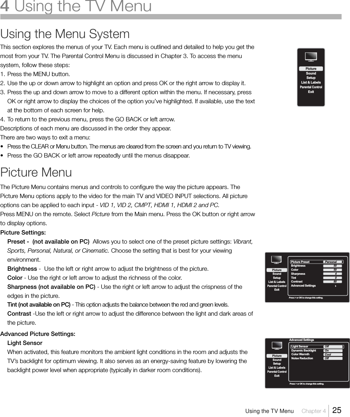 Using the Menu SystemThis section explores the menus of your TV. Each menu is outlined and detailed to help you get themost from your TV. The Parental Control Menu is discussed in Chapter 3. To access the menusystem, follow these steps:1. Press the MENU button.2. Use the up or down arrow to highlight an option and press OK or the right arrow to display it.3. Press the up and down arrow to move to a different option within the menu. If necessary, pressOK or right arrow to display the choices of the option you’ve highlighted. If available, use the textat the bottom of each screen for help.4. To return to the previous menu, press the GO BACK or left arrow.Descriptions of each menu are discussed in the order they appear.There are two ways to exit a menu:• Press the CLEAR or Menu button. The menus are cleared from the screen and you return to TV viewing.• Press the GO BACK or left arrow repeatedly until the menus disappear.Picture MenuThe Picture Menu contains menus and controls to configure the way the picture appears. ThePicture Menu options apply to the video for the main TV and VIDEO INPUT selections. All pictureoptions can be applied to each input - VID 1, VID 2, CMPT, HDMI 1, HDMI 2 and PC.Press MENU on the remote. Select Picture from the Main menu. Press the OK button or right arrowto display options.Picture Settings:Preset -  (not available on PC)  Allows you to select one of the preset picture settings: Vibrant,Sports, Personal, Natural, or Cinematic. Choose the setting that is best for your viewingenvironment.Brightness -  Use the left or right arrow to adjust the brightness of the picture.Color - Use the right or left arrow to adjust the richness of the color.Sharpness (not available on PC) - Use the right or left arrow to adjust the crispness of theedges in the picture.Tint (not available on PC) - This option adjusts the balance between the red and green levels.Contrast -Use the left or right arrow to adjust the difference between the light and dark areas ofthe picture.Advanced Picture Settings:Light SensorWhen activated, this feature monitors the ambient light conditions in the room and adjusts theTV’s backlight for optimum viewing. It also serves as an energy-saving feature by lowering thebacklight power level when appropriate (typically in darker room conditions).SetupList &amp; LabelsParental ControlSoundExitPictureSetupList &amp; LabelsParental ControlSoundExitPicturePress &gt; or OK to change this setting.Picture Preset  Brightness ColorContrast Advanced SettingsSharpnessTintPersonal50504080Advanced SettingsSetupList &amp; LabelsParental ControlSoundExitPictureLight Sensor   Dynamic BacklightColor WarmthNoise ReductionOffOnCoolOffPress &gt; or OK to change this setting.Using the TV Menu Chapter 4  254Usingthe TV Menu