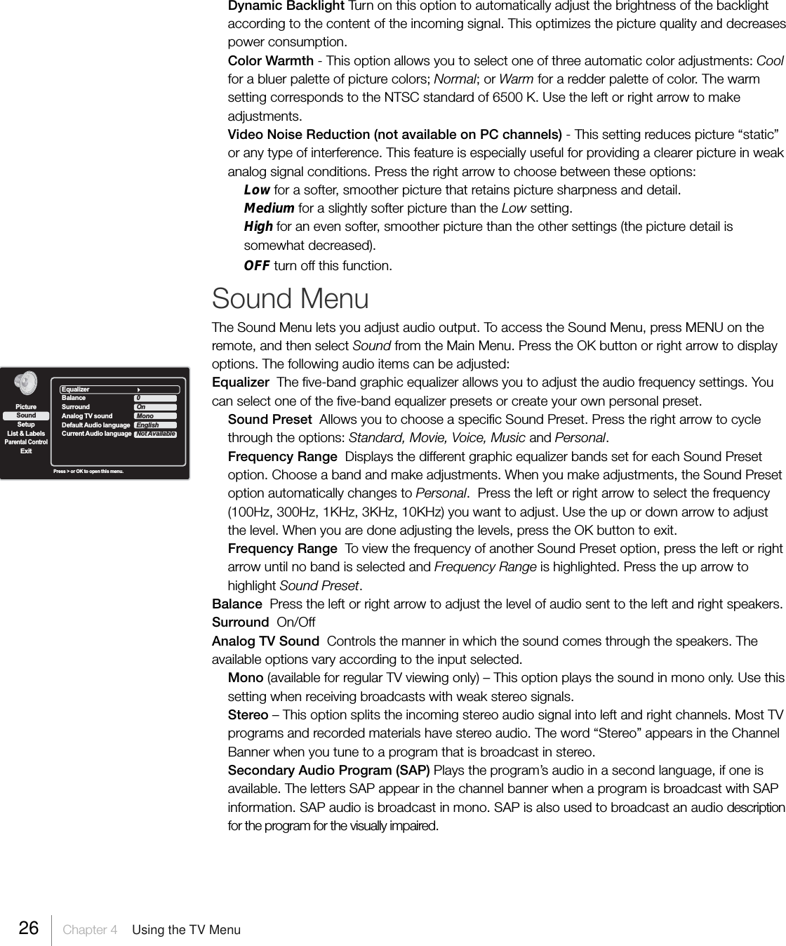 Dynamic Backlight Turn on this option to automatically adjust the brightness of the backlightaccording to the content of the incoming signal. This optimizes the picture quality and decreasespower consumption.Color Warmth - This option allows you to select one of three automatic color adjustments: Coolfor a bluer palette of picture colors; Normal; or Warm for a redder palette of color. The warmsetting corresponds to the NTSC standard of 6500 K. Use the left or right arrow to makeadjustments.Video Noise Reduction (not available on PC channels) - This setting reduces picture “static”or any type of interference. This feature is especially useful for providing a clearer picture in weakanalog signal conditions. Press the right arrow to choose between these options:Low for a softer, smoother picture that retains picture sharpness and detail.Medium for a slightly softer picture than the Low setting.High for an even softer, smoother picture than the other settings (the picture detail issomewhat decreased).OFF turn off this function.Sound MenuThe Sound Menu lets you adjust audio output. To access the Sound Menu, press MENU on theremote, and then select Sound from the Main Menu. Press the OK button or right arrow to displayoptions. The following audio items can be adjusted:Equalizer  The five-band graphic equalizer allows you to adjust the audio frequency settings. Youcan select one of the five-band equalizer presets or create your own personal preset.Sound Preset  Allows you to choose a specific Sound Preset. Press the right arrow to cyclethrough the options: Standard, Movie, Voice, Music and Personal.Frequency Range  Displays the different graphic equalizer bands set for each Sound Presetoption. Choose a band and make adjustments. When you make adjustments, the Sound Presetoption automatically changes to Personal.  Press the left or right arrow to select the frequency(100Hz, 300Hz, 1KHz, 3KHz, 10KHz) you want to adjust. Use the up or down arrow to adjustthe level. When you are done adjusting the levels, press the OK button to exit.Frequency Range  To view the frequency of another Sound Preset option, press the left or rightarrow until no band is selected and Frequency Range is highlighted. Press the up arrow tohighlight Sound Preset.Balance  Press the left or right arrow to adjust the level of audio sent to the left and right speakers.Surround  On/OffAnalog TV Sound  Controls the manner in which the sound comes through the speakers. Theavailable options vary according to the input selected.Mono (available for regular TV viewing only) – This option plays the sound in mono only. Use thissetting when receiving broadcasts with weak stereo signals.Stereo – This option splits the incoming stereo audio signal into left and right channels. Most TVprograms and recorded materials have stereo audio. The word “Stereo” appears in the ChannelBanner when you tune to a program that is broadcast in stereo.Secondary Audio Program (SAP) Plays the program’s audio in a second language, if one isavailable. The letters SAP appear in the channel banner when a program is broadcast with SAPinformation. SAP audio is broadcast in mono. SAP is also used to broadcast an audio descriptionfor the program for the visually impaired.SetupList &amp; LabelsParental ControlSoundExitPicturePress &gt; or OK to open this menu.EqualizerBalance 0Surround OnAnalog TV sound MonoDefault Audio language                          EnglishCurrent Audio language Not Available26 Chapter 4  Using the TV Menu