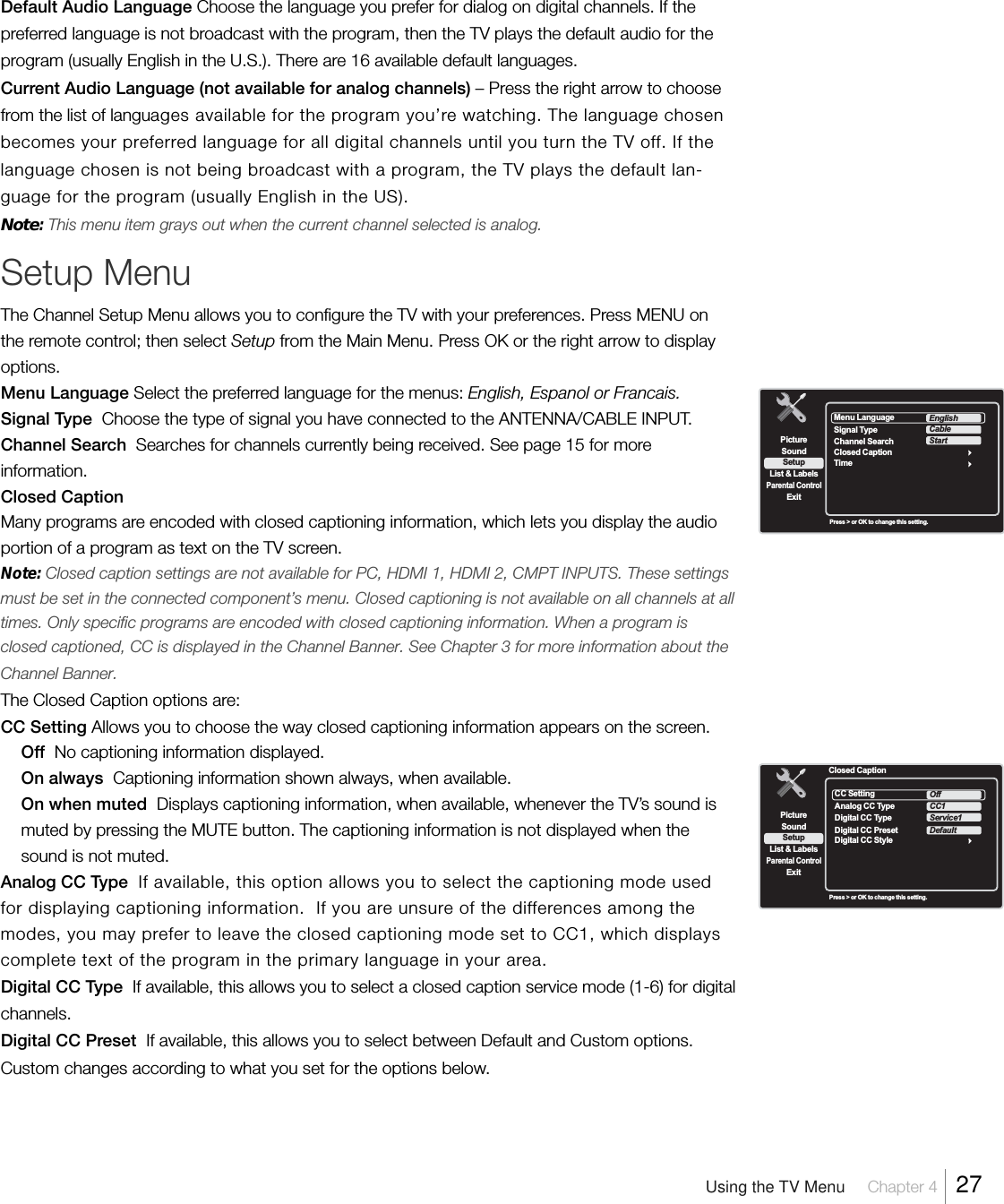 Default Audio Language Choose the language you prefer for dialog on digital channels. If thepreferred language is not broadcast with the program, then the TV plays the default audio for theprogram (usually English in the U.S.). There are 16 available default languages.Current Audio Language (not available for analog channels) – Press the right arrow to choosefrom the list of languages available for the program you’re watching. The language chosenbecomes your preferred language for all digital channels until you turn the TV off. If thelanguage chosen is not being broadcast with a program, the TV plays the default lan-guage for the program (usually English in the US).Note:This menu item grays out when the current channel selected is analog.Setup MenuThe Channel Setup Menu allows you to configure the TV with your preferences. Press MENU onthe remote control; then select Setup from the Main Menu. Press OK or the right arrow to displayoptions.Menu Language Select the preferred language for the menus: English, Espanol or Francais.Signal Type  Choose the type of signal you have connected to the ANTENNA/CABLE INPUT.Channel Search  Searches for channels currently being received. See page 15 for moreinformation.Closed CaptionMany programs are encoded with closed captioning information, which lets you display the audioportion of a program as text on the TV screen.Note: Closed caption settings are not available for PC, HDMI 1, HDMI 2, CMPT INPUTS. These settingsmust be set in the connected component’s menu. Closed captioning is not available on all channels at alltimes. Only specific programs are encoded with closed captioning information. When a program isclosed captioned, CC is displayed in the Channel Banner. See Chapter 3 for more information about theChannel Banner.The Closed Caption options are:CC Setting Allows you to choose the way closed captioning information appears on the screen.Off  No captioning information displayed.On always  Captioning information shown always, when available.On when muted  Displays captioning information, when available, whenever the TV’s sound ismuted by pressing the MUTE button. The captioning information is not displayed when thesound is not muted.Analog CC Type  If available, this option allows you to select the captioning mode usedfor displaying captioning information.  If you are unsure of the differences among themodes, you may prefer to leave the closed captioning mode set to CC1, which displayscomplete text of the program in the primary language in your area.Digital CC Type  If available, this allows you to select a closed caption service mode (1-6) for digitalchannels.Digital CC Preset  If available, this allows you to select between Default and Custom options.Custom changes according to what you set for the options below.SetupList &amp; LabelsParental ControlSoundExitPictureMenu LanguageTimeEnglishClosed CaptionSignal TypeChannel SearchCableStartPress &gt; or OK to change this setting.SetupList &amp; LabelsParental ControlSoundExitPictureClosed CaptionCC SettingDigital CC StyleOffAnalog CC TypeDigital CC TypeCC1Service1Digital CC PresetDefaultPress &gt; or OK to change this setting.Using the TV Menu Chapter 4  27