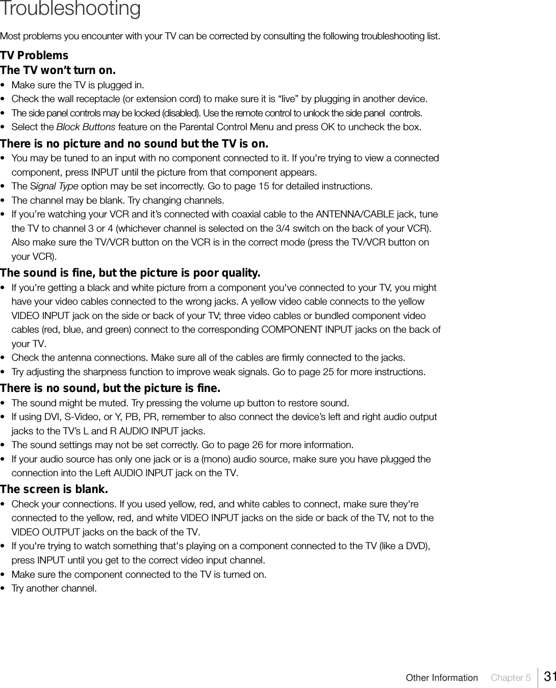 Other Information  Chapter 5  31TroubleshootingMost problems you encounter with your TV can be corrected by consulting the following troubleshooting list.TV ProblemsThe TV won’t turn on.• Make sure the TV is plugged in.• Check the wall receptacle (or extension cord) to make sure it is “live” by plugging in another device.• The side panel controls may be locked (disabled). Use the remote control to unlock the side panel  controls.• Select the Block Buttons feature on the Parental Control Menu and press OK to uncheck the box.There is no picture and no sound but the TV is on.• You may be tuned to an input with no component connected to it. If you&apos;re trying to view a connectedcomponent, press INPUT until the picture from that component appears.• The Signal Type option may be set incorrectly. Go to page 15 for detailed instructions.• The channel may be blank. Try changing channels.• If you’re watching your VCR and it’s connected with coaxial cable to the ANTENNA/CABLE jack, tunethe TV to channel 3 or 4 (whichever channel is selected on the 3/4 switch on the back of your VCR).Also make sure the TV/VCR button on the VCR is in the correct mode (press the TV/VCR button onyour VCR).The sound is fine, but the picture is poor quality.• If you&apos;re getting a black and white picture from a component you&apos;ve connected to your TV, you mighthave your video cables connected to the wrong jacks. A yellow video cable connects to the yellowVIDEO INPUT jack on the side or back of your TV; three video cables or bundled component videocables (red, blue, and green) connect to the corresponding COMPONENT INPUT jacks on the back ofyour TV.• Check the antenna connections. Make sure all of the cables are firmly connected to the jacks.• Try adjusting the sharpness function to improve weak signals. Go to page 25 for more instructions.There is no sound, but the picture is fine.• The sound might be muted. Try pressing the volume up button to restore sound.• If using DVI, S-Video, or Y, PB, PR, remember to also connect the device’s left and right audio outputjacks to the TV’s L and R AUDIO INPUT jacks.• The sound settings may not be set correctly. Go to page 26 for more information.• If your audio source has only one jack or is a (mono) audio source, make sure you have plugged theconnection into the Left AUDIO INPUT jack on the TV.The screen is blank.• Check your connections. If you used yellow, red, and white cables to connect, make sure they&apos;reconnected to the yellow, red, and white VIDEO INPUT jacks on the side or back of the TV, not to theVIDEO OUTPUT jacks on the back of the TV.• If you&apos;re trying to watch something that&apos;s playing on a component connected to the TV (like a DVD),press INPUT until you get to the correct video input channel.• Make sure the component connected to the TV is turned on.• Try another channel.