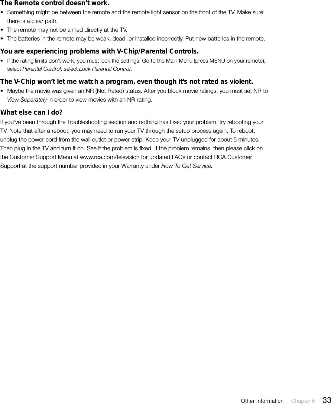 Other Information  Chapter 5  33The Remote control doesn’t work.• Something might be between the remote and the remote light sensor on the front of the TV. Make surethere is a clear path.• The remote may not be aimed directly at the TV.• The batteries in the remote may be weak, dead, or installed incorrectly. Put new batteries in the remote.You are experiencing problems with V-Chip/Parental Controls.• If the rating limits don’t work, you must lock the settings. Go to the Main Menu (press MENU on your remote),select Parental Control, select Lock Parental Control.The V-Chip won’t let me watch a program, even though it’s not rated as violent.• Maybe the movie was given an NR (Not Rated) status. After you block movie ratings, you must set NR toView Separately in order to view movies with an NR rating.What else can I do?If you’ve been through the Troubleshooting section and nothing has fixed your problem, try rebooting yourTV. Note that after a reboot, you may need to run your TV through the setup process again. To reboot,unplug the power cord from the wall outlet or power strip. Keep your TV unplugged for about 5 minutes.Then plug in the TV and turn it on. See if the problem is fixed. If the problem remains, then please click onthe Customer Support Menu at www.rca.com/television for updated FAQs or contact RCA CustomerSupport at the support number provided in your Warranty under How To Get Service.