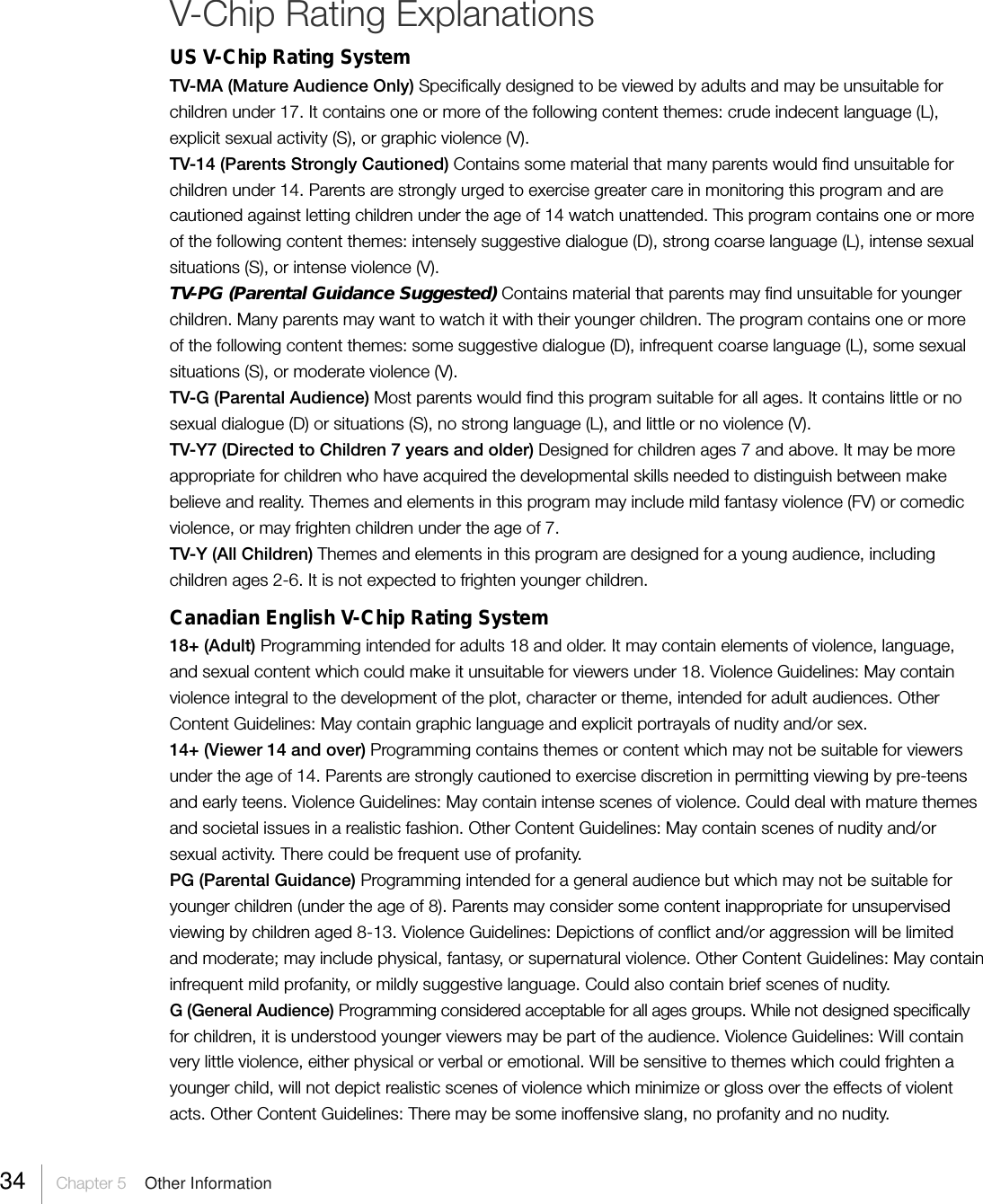 34 Chapter 5  Other InformationV-Chip Rating ExplanationsUS V-Chip Rating SystemTV-MA (Mature Audience Only) Specifically designed to be viewed by adults and may be unsuitable forchildren under 17. It contains one or more of the following content themes: crude indecent language (L),explicit sexual activity (S), or graphic violence (V).TV-14 (Parents Strongly Cautioned) Contains some material that many parents would find unsuitable forchildren under 14. Parents are strongly urged to exercise greater care in monitoring this program and arecautioned against letting children under the age of 14 watch unattended. This program contains one or moreof the following content themes: intensely suggestive dialogue (D), strong coarse language (L), intense sexualsituations (S), or intense violence (V).TV-PG (Parental Guidance Suggested) Contains material that parents may find unsuitable for youngerchildren. Many parents may want to watch it with their younger children. The program contains one or moreof the following content themes: some suggestive dialogue (D), infrequent coarse language (L), some sexualsituations (S), or moderate violence (V).TV-G (Parental Audience) Most parents would find this program suitable for all ages. It contains little or nosexual dialogue (D) or situations (S), no strong language (L), and little or no violence (V).TV-Y7 (Directed to Children 7 years and older) Designed for children ages 7 and above. It may be moreappropriate for children who have acquired the developmental skills needed to distinguish between makebelieve and reality. Themes and elements in this program may include mild fantasy violence (FV) or comedicviolence, or may frighten children under the age of 7.TV-Y (All Children) Themes and elements in this program are designed for a young audience, includingchildren ages 2-6. It is not expected to frighten younger children.Canadian English V-Chip Rating System18+ (Adult) Programming intended for adults 18 and older. It may contain elements of violence, language,and sexual content which could make it unsuitable for viewers under 18. Violence Guidelines: May containviolence integral to the development of the plot, character or theme, intended for adult audiences. OtherContent Guidelines: May contain graphic language and explicit portrayals of nudity and/or sex.14+ (Viewer 14 and over) Programming contains themes or content which may not be suitable for viewersunder the age of 14. Parents are strongly cautioned to exercise discretion in permitting viewing by pre-teensand early teens. Violence Guidelines: May contain intense scenes of violence. Could deal with mature themesand societal issues in a realistic fashion. Other Content Guidelines: May contain scenes of nudity and/orsexual activity. There could be frequent use of profanity.PG (Parental Guidance) Programming intended for a general audience but which may not be suitable foryounger children (under the age of 8). Parents may consider some content inappropriate for unsupervisedviewing by children aged 8-13. Violence Guidelines: Depictions of conflict and/or aggression will be limitedand moderate; may include physical, fantasy, or supernatural violence. Other Content Guidelines: May containinfrequent mild profanity, or mildly suggestive language. Could also contain brief scenes of nudity.G (General Audience) Programming considered acceptable for all ages groups. While not designed specificallyfor children, it is understood younger viewers may be part of the audience. Violence Guidelines: Will containvery little violence, either physical or verbal or emotional. Will be sensitive to themes which could frighten ayounger child, will not depict realistic scenes of violence which minimize or gloss over the effects of violentacts. Other Content Guidelines: There may be some inoffensive slang, no profanity and no nudity.