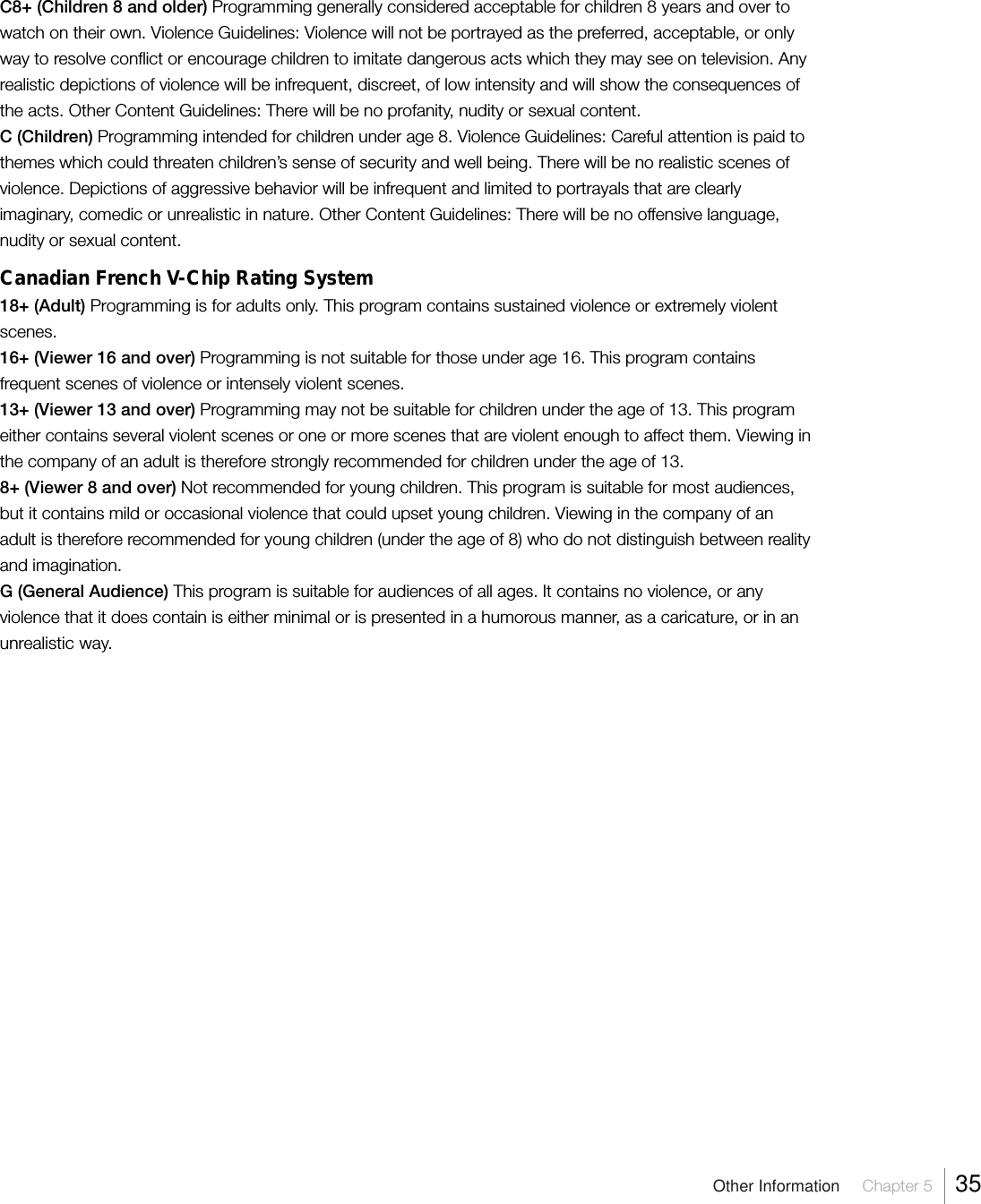 Other Information  Chapter 5  35C8+ (Children 8 and older) Programming generally considered acceptable for children 8 years and over towatch on their own. Violence Guidelines: Violence will not be portrayed as the preferred, acceptable, or onlyway to resolve conflict or encourage children to imitate dangerous acts which they may see on television. Anyrealistic depictions of violence will be infrequent, discreet, of low intensity and will show the consequences ofthe acts. Other Content Guidelines: There will be no profanity, nudity or sexual content.C (Children) Programming intended for children under age 8. Violence Guidelines: Careful attention is paid tothemes which could threaten children’s sense of security and well being. There will be no realistic scenes ofviolence. Depictions of aggressive behavior will be infrequent and limited to portrayals that are clearlyimaginary, comedic or unrealistic in nature. Other Content Guidelines: There will be no offensive language,nudity or sexual content.Canadian French V-Chip Rating System18+ (Adult) Programming is for adults only. This program contains sustained violence or extremely violentscenes.16+ (Viewer 16 and over) Programming is not suitable for those under age 16. This program containsfrequent scenes of violence or intensely violent scenes.13+ (Viewer 13 and over) Programming may not be suitable for children under the age of 13. This programeither contains several violent scenes or one or more scenes that are violent enough to affect them. Viewing inthe company of an adult is therefore strongly recommended for children under the age of 13.8+ (Viewer 8 and over) Not recommended for young children. This program is suitable for most audiences,but it contains mild or occasional violence that could upset young children. Viewing in the company of anadult is therefore recommended for young children (under the age of 8) who do not distinguish between realityand imagination.G (General Audience) This program is suitable for audiences of all ages. It contains no violence, or anyviolence that it does contain is either minimal or is presented in a humorous manner, as a caricature, or in anunrealistic way.