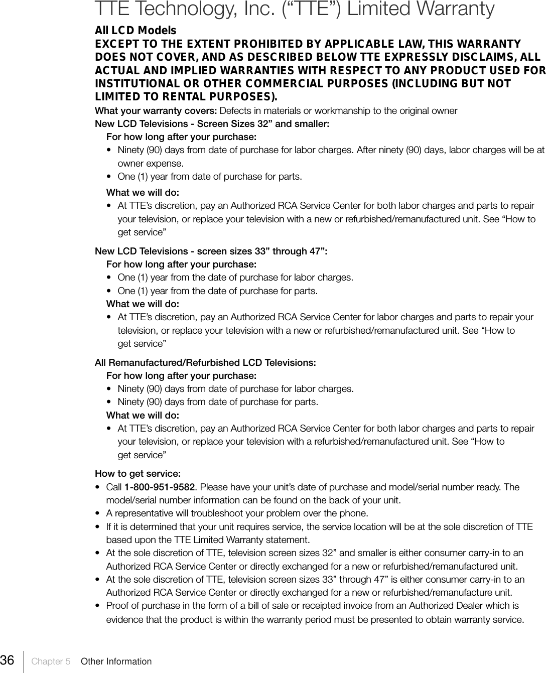 36 Chapter 5  Other InformationTTE Technology, Inc. (“TTE”) Limited WarrantyAll LCD ModelsEXCEPT TO THE EXTENT PROHIBITED BY APPLICABLE LAW, THIS WARRANTYDOES NOT COVER, AND AS DESCRIBED BELOW TTE EXPRESSLY DISCLAIMS, ALLACTUAL AND IMPLIED WARRANTIES WITH RESPECT TO ANY PRODUCT USED FORINSTITUTIONAL OR OTHER COMMERCIAL PURPOSES (INCLUDING BUT NOTLIMITED TO RENTAL PURPOSES).What your warranty covers: Defects in materials or workmanship to the original ownerNew LCD Televisions - Screen Sizes 32” and smaller:For how long after your purchase:• Ninety (90) days from date of purchase for labor charges. After ninety (90) days, labor charges will be atowner expense.• One (1) year from date of purchase for parts.What we will do:• At TTE’s discretion, pay an Authorized RCA Service Center for both labor charges and parts to repairyour television, or replace your television with a new or refurbished/remanufactured unit. See “How toget service”New LCD Televisions - screen sizes 33” through 47”:For how long after your purchase:• One (1) year from the date of purchase for labor charges.• One (1) year from the date of purchase for parts.What we will do:• At TTE’s discretion, pay an Authorized RCA Service Center for labor charges and parts to repair yourtelevision, or replace your television with a new or refurbished/remanufactured unit. See “How toget service”All Remanufactured/Refurbished LCD Televisions:For how long after your purchase:• Ninety (90) days from date of purchase for labor charges.• Ninety (90) days from date of purchase for parts.What we will do:• At TTE’s discretion, pay an Authorized RCA Service Center for both labor charges and parts to repairyour television, or replace your television with a refurbished/remanufactured unit. See “How toget service”How to get service:• Call 1-800-951-9582. Please have your unit’s date of purchase and model/serial number ready. Themodel/serial number information can be found on the back of your unit.• A representative will troubleshoot your problem over the phone.• If it is determined that your unit requires service, the service location will be at the sole discretion of TTEbased upon the TTE Limited Warranty statement.• At the sole discretion of TTE, television screen sizes 32” and smaller is either consumer carry-in to anAuthorized RCA Service Center or directly exchanged for a new or refurbished/remanufactured unit.• At the sole discretion of TTE, television screen sizes 33” through 47” is either consumer carry-in to anAuthorized RCA Service Center or directly exchanged for a new or refurbished/remanufacture unit.• Proof of purchase in the form of a bill of sale or receipted invoice from an Authorized Dealer which isevidence that the product is within the warranty period must be presented to obtain warranty service.