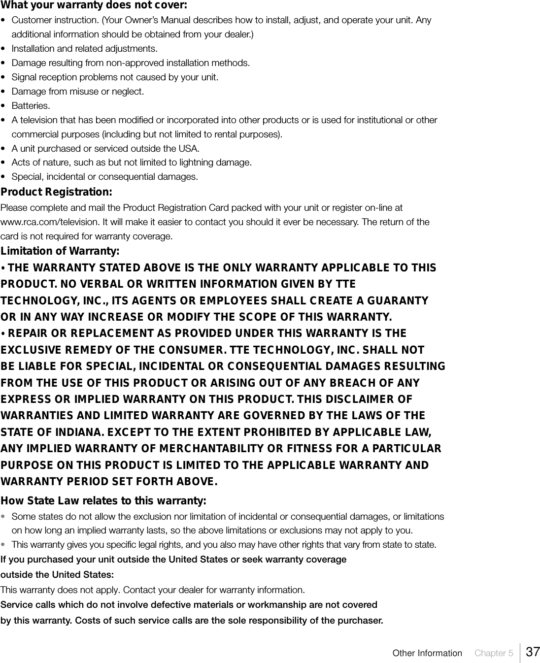 Other Information  Chapter 5  37What your warranty does not cover:• Customer instruction. (Your Owner’s Manual describes how to install, adjust, and operate your unit. Anyadditional information should be obtained from your dealer.)• Installation and related adjustments.• Damage resulting from non-approved installation methods.• Signal reception problems not caused by your unit.• Damage from misuse or neglect.• Batteries.• A television that has been modified or incorporated into other products or is used for institutional or othercommercial purposes (including but not limited to rental purposes).• A unit purchased or serviced outside the USA.• Acts of nature, such as but not limited to lightning damage.• Special, incidental or consequential damages.Product Registration:Please complete and mail the Product Registration Card packed with your unit or register on-line atwww.rca.com/television. It will make it easier to contact you should it ever be necessary. The return of thecard is not required for warranty coverage.Limitation of Warranty:•THE WARRANTY STATED ABOVE IS THE ONLY WARRANTY APPLICABLE TO THISPRODUCT. NO VERBAL OR WRITTEN INFORMATION GIVEN BY TTETECHNOLOGY, INC., ITS AGENTS OR EMPLOYEES SHALL CREATE A GUARANTYOR IN ANY WAY INCREASE OR MODIFY THE SCOPE OF THIS WARRANTY.•REPAIR OR REPLACEMENT AS PROVIDED UNDER THIS WARRANTY IS THEEXCLUSIVE REMEDY OF THE CONSUMER. TTE TECHNOLOGY, INC. SHALL NOTBE LIABLE FOR SPECIAL, INCIDENTAL OR CONSEQUENTIAL DAMAGES RESULTINGFROM THE USE OF THIS PRODUCT OR ARISING OUT OF ANY BREACH OF ANYEXPRESS OR IMPLIED WARRANTY ON THIS PRODUCT. THIS DISCLAIMER OFWARRANTIES AND LIMITED WARRANTY ARE GOVERNED BY THE LAWS OF THESTATE OF INDIANA. EXCEPT TO THE EXTENT PROHIBITED BY APPLICABLE LAW,ANY IMPLIED WARRANTY OF MERCHANTABILITY OR FITNESS FOR A PARTICULARPURPOSE ON THIS PRODUCT IS LIMITED TO THE APPLICABLE WARRANTY ANDWARRANTY PERIOD SET FORTH ABOVE.How State Law relates to this warranty:•Some states do not allow the exclusion nor limitation of incidental or consequential damages, or limitationson how long an implied warranty lasts, so the above limitations or exclusions may not apply to you.•This warranty gives you specific legal rights, and you also may have other rights that vary from state to state.If you purchased your unit outside the United States or seek warranty coverageoutside the United States:This warranty does not apply. Contact your dealer for warranty information.Service calls which do not involve defective materials or workmanship are not coveredby this warranty. Costs of such service calls are the sole responsibility of the purchaser.