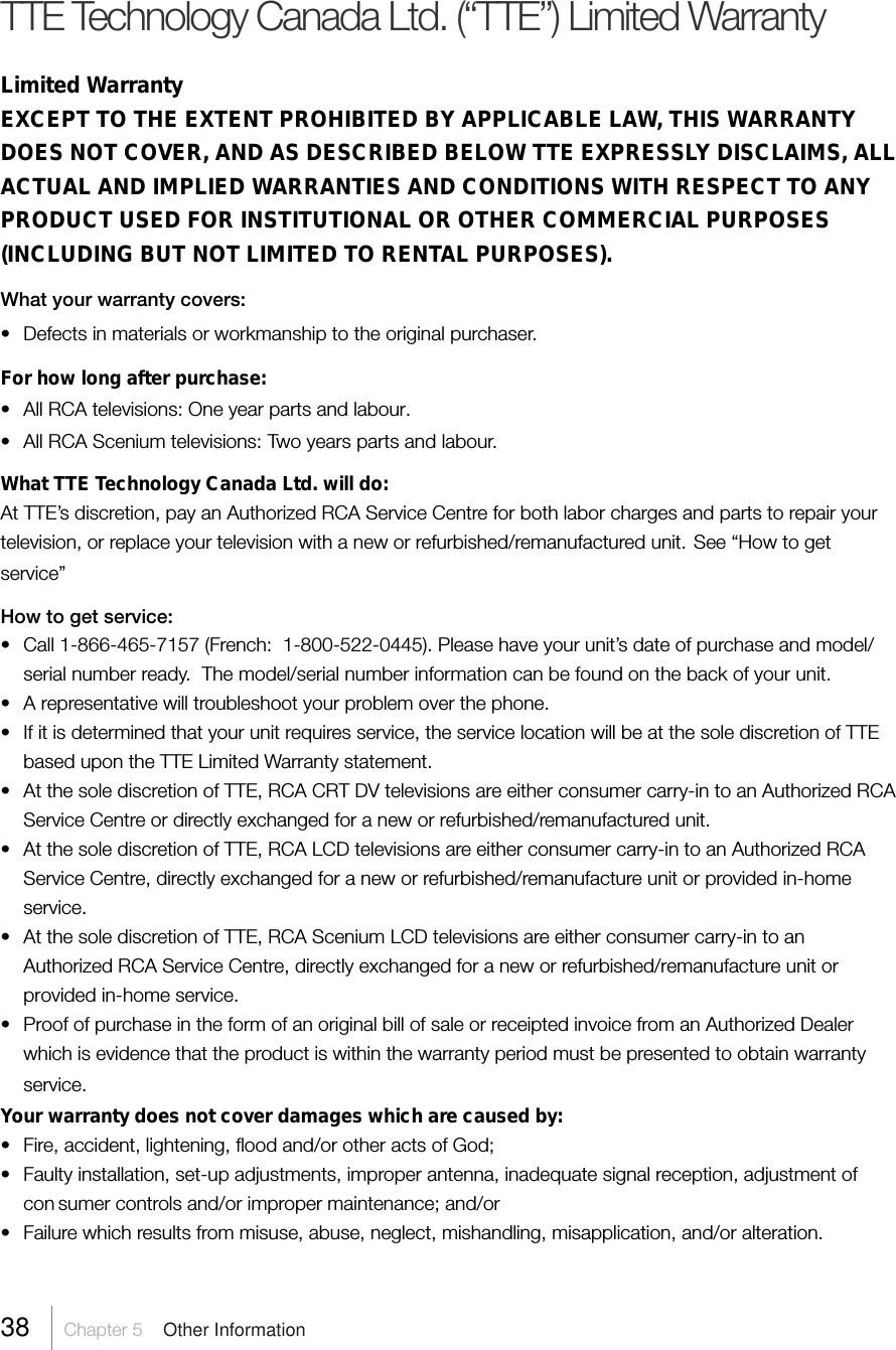 38 Chapter 5  Other InformationTTE Technology Canada Ltd. (“TTE”) Limited WarrantyLimited WarrantyEXCEPT TO THE EXTENT PROHIBITED BY APPLICABLE LAW, THIS WARRANTYDOES NOT COVER, AND AS DESCRIBED BELOW TTE EXPRESSLY DISCLAIMS, ALLACTUAL AND IMPLIED WARRANTIES AND CONDITIONS WITH RESPECT TO ANYPRODUCT USED FOR INSTITUTIONAL OR OTHER COMMERCIAL PURPOSES(INCLUDING BUT NOT LIMITED TO RENTAL PURPOSES).What your warranty covers:• Defects in materials or workmanship to the original purchaser.For how long after purchase:• All RCA televisions: One year parts and labour.• All RCA Scenium televisions: Two years parts and labour.What TTE Technology Canada Ltd. will do:At TTE’s discretion, pay an Authorized RCA Service Centre for both labor charges and parts to repair yourtelevision, or replace your television with a new or refurbished/remanufactured unit. See “How to getservice”How to get service:• Call 1-866-465-7157 (French:  1-800-522-0445). Please have your unit’s date of purchase and model/serial number ready.  The model/serial number information can be found on the back of your unit.• A representative will troubleshoot your problem over the phone.• If it is determined that your unit requires service, the service location will be at the sole discretion of TTEbased upon the TTE Limited Warranty statement.• At the sole discretion of TTE, RCA CRT DV televisions are either consumer carry-in to an Authorized RCAService Centre or directly exchanged for a new or refurbished/remanufactured unit.• At the sole discretion of TTE, RCA LCD televisions are either consumer carry-in to an Authorized RCAService Centre, directly exchanged for a new or refurbished/remanufacture unit or provided in-homeservice.• At the sole discretion of TTE, RCA Scenium LCD televisions are either consumer carry-in to anAuthorized RCA Service Centre, directly exchanged for a new or refurbished/remanufacture unit orprovided in-home service.• Proof of purchase in the form of an original bill of sale or receipted invoice from an Authorized Dealerwhich is evidence that the product is within the warranty period must be presented to obtain warrantyservice.Your warranty does not cover damages which are caused by:• Fire, accident, lightening, flood and/or other acts of God;• Faulty installation, set-up adjustments, improper antenna, inadequate signal reception, adjustment ofcon sumer controls and/or improper maintenance; and/or• Failure which results from misuse, abuse, neglect, mishandling, misapplication, and/or alteration.