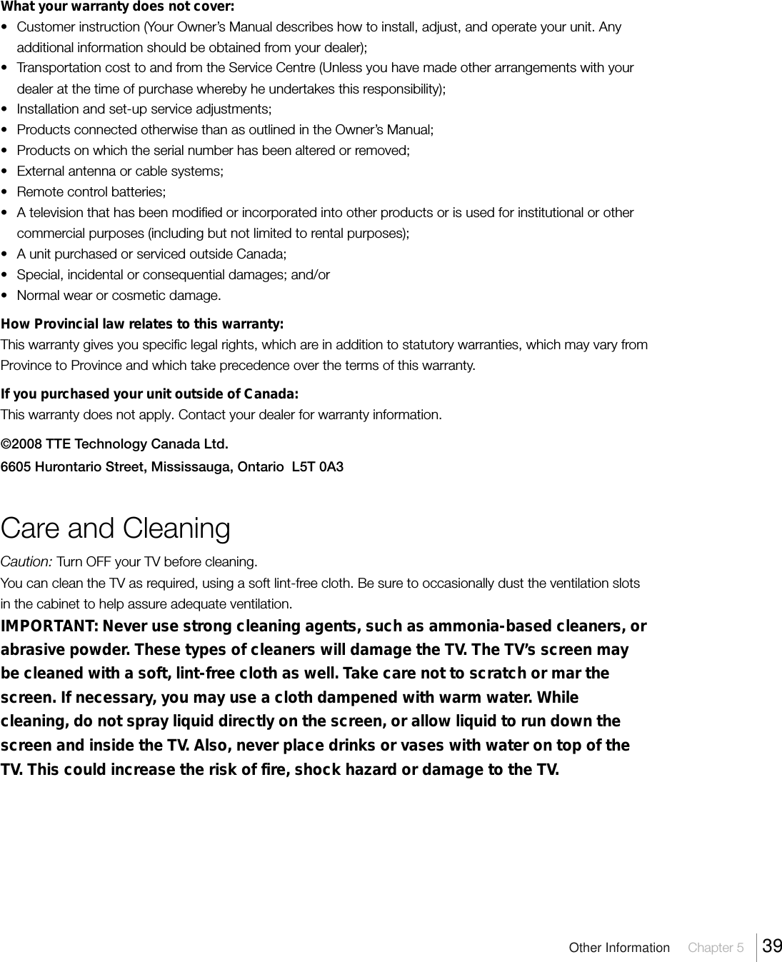 Other Information  Chapter 5  39What your warranty does not cover:• Customer instruction (Your Owner’s Manual describes how to install, adjust, and operate your unit. Anyadditional information should be obtained from your dealer);• Transportation cost to and from the Service Centre (Unless you have made other arrangements with yourdealer at the time of purchase whereby he undertakes this responsibility);• Installation and set-up service adjustments;• Products connected otherwise than as outlined in the Owner’s Manual;• Products on which the serial number has been altered or removed;• External antenna or cable systems;• Remote control batteries;• A television that has been modified or incorporated into other products or is used for institutional or othercommercial purposes (including but not limited to rental purposes);• A unit purchased or serviced outside Canada;• Special, incidental or consequential damages; and/or• Normal wear or cosmetic damage.How Provincial law relates to this warranty:This warranty gives you specific legal rights, which are in addition to statutory warranties, which may vary fromProvince to Province and which take precedence over the terms of this warranty.If you purchased your unit outside of Canada:This warranty does not apply. Contact your dealer for warranty information.©2008 TTE Technology Canada Ltd.6605 Hurontario Street, Mississauga, Ontario  L5T 0A3Care and CleaningCaution: Turn OFF your TV before cleaning.You can clean the TV as required, using a soft lint-free cloth. Be sure to occasionally dust the ventilation slotsin the cabinet to help assure adequate ventilation.IMPORTANT: Never use strong cleaning agents, such as ammonia-based cleaners, orabrasive powder. These types of cleaners will damage the TV. The TV’s screen maybe cleaned with a soft, lint-free cloth as well. Take care not to scratch or mar thescreen. If necessary, you may use a cloth dampened with warm water. Whilecleaning, do not spray liquid directly on the screen, or allow liquid to run down thescreen and inside the TV. Also, never place drinks or vases with water on top of theTV. This could increase the risk of fire, shock hazard or damage to the TV.