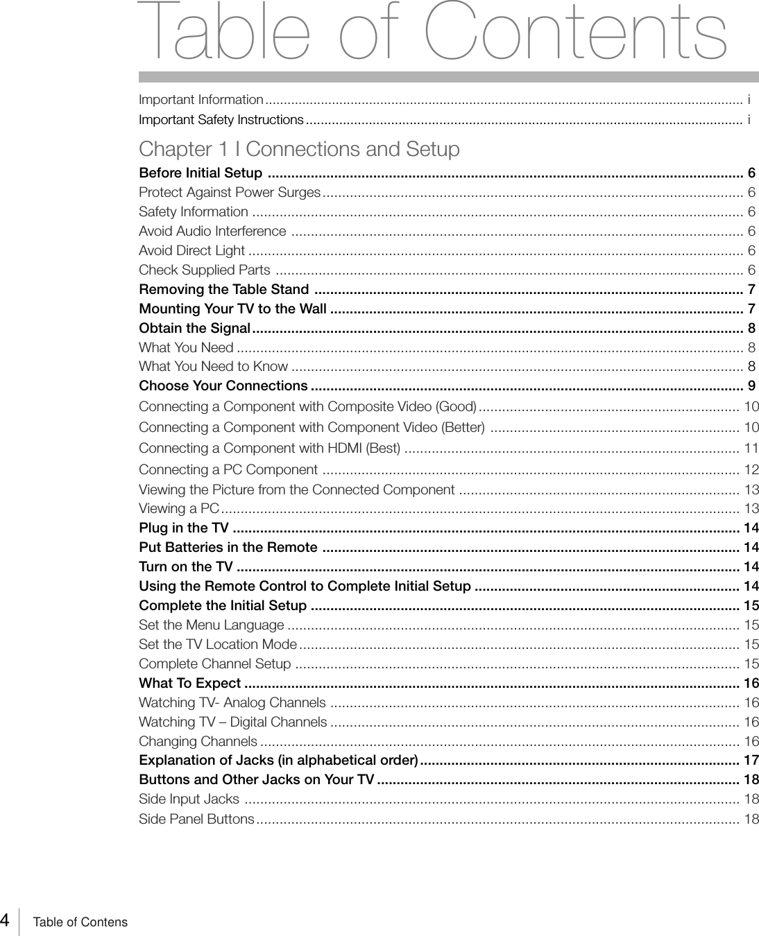 4Table of ContensImportant Information................................................................................................................................. iImportant Safety Instructions ...................................................................................................................... iChapter 1 I Connections and SetupBefore Initial Setup .......................................................................................................................... 6Protect Against Power Surges............................................................................................................ 6Safety Information .............................................................................................................................. 6Avoid Audio Interference .................................................................................................................... 6Avoid Direct Light ............................................................................................................................... 6Check Supplied Parts ........................................................................................................................ 6Removing the Table Stand .............................................................................................................. 7Mounting Your TV to the Wall .......................................................................................................... 7Obtain the Signal.............................................................................................................................. 8What You Need .................................................................................................................................. 8What You Need to Know .................................................................................................................... 8Choose Your Connections ............................................................................................................... 9Connecting a Component with Composite Video (Good) ................................................................... 10Connecting a Component with Component Video (Better) ................................................................ 10Connecting a Component with HDMI (Best) ...................................................................................... 11Connecting a PC Component ........................................................................................................... 12Viewing the Picture from the Connected Component ........................................................................ 13Viewing a PC..................................................................................................................................... 13Plug in the TV .................................................................................................................................. 14Put Batteries in the Remote ........................................................................................................... 14Turn on the TV ................................................................................................................................. 14Using the Remote Control to Complete Initial Setup .................................................................... 14Complete the Initial Setup .............................................................................................................. 15Set the Menu Language .................................................................................................................... 15Set the TV Location Mode ................................................................................................................. 15Complete Channel Setup .................................................................................................................. 15What To Expect ............................................................................................................................... 16Watching TV- Analog Channels ......................................................................................................... 16Watching TV – Digital Channels ......................................................................................................... 16Changing Channels ........................................................................................................................... 16Explanation of Jacks (in alphabetical order).................................................................................. 17Buttons and Other Jacks on Your TV ............................................................................................. 18Side Input Jacks ............................................................................................................................... 18Side Panel Buttons............................................................................................................................ 18Table of Contents