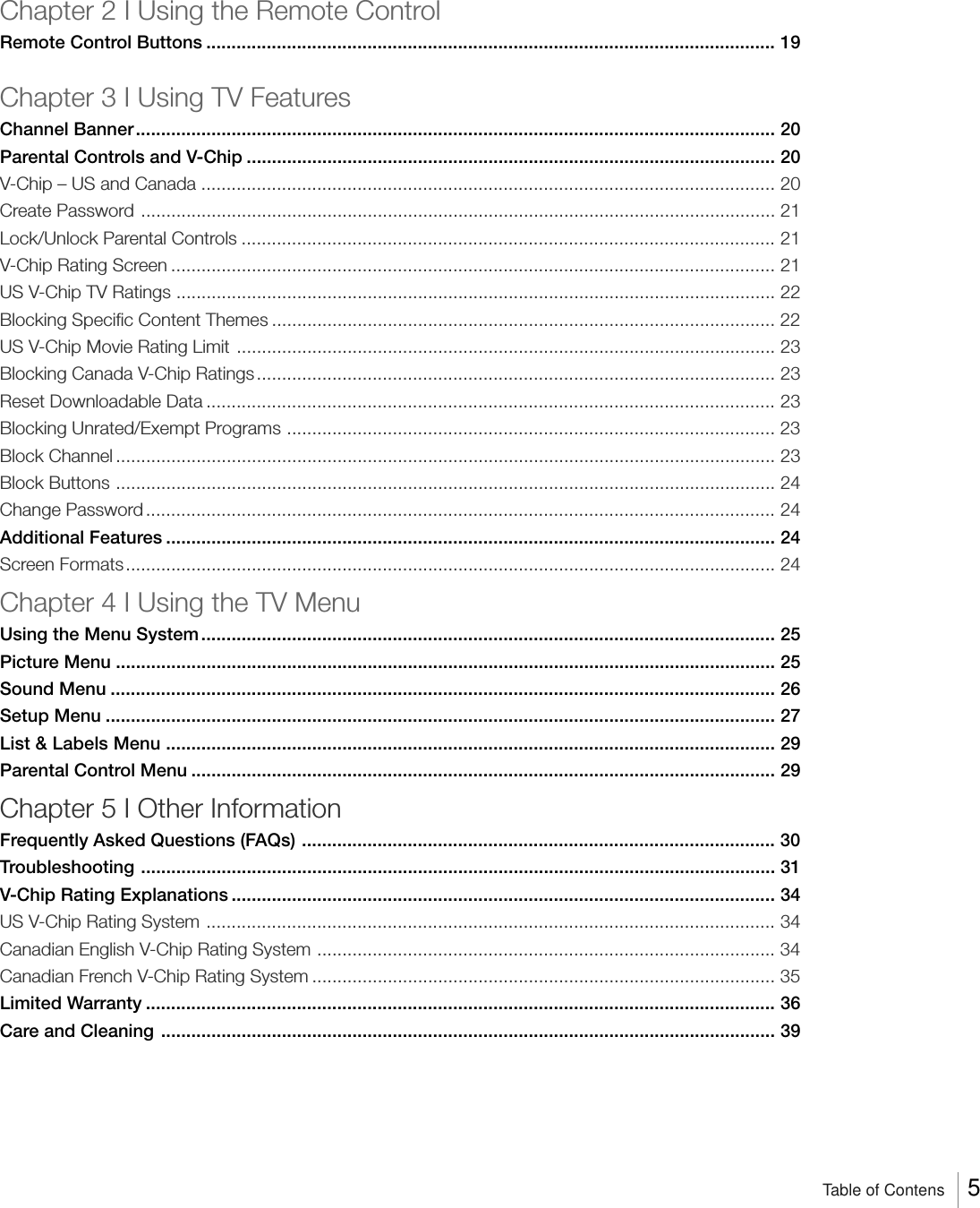 Chapter 2 I Using the Remote ControlRemote Control Buttons ................................................................................................................. 19Chapter 3 I Using TV FeaturesChannel Banner............................................................................................................................... 20Parental Controls and V-Chip ......................................................................................................... 20V-Chip – US and Canada .................................................................................................................. 20Create Password .............................................................................................................................. 21Lock/Unlock Parental Controls .......................................................................................................... 21V-Chip Rating Screen ........................................................................................................................ 21US V-Chip TV Ratings ....................................................................................................................... 22Blocking Specific Content Themes .................................................................................................... 22US V-Chip Movie Rating Limit ........................................................................................................... 23Blocking Canada V-Chip Ratings ....................................................................................................... 23Reset Downloadable Data ................................................................................................................. 23Blocking Unrated/Exempt Programs ................................................................................................. 23Block Channel ................................................................................................................................... 23Block Buttons ................................................................................................................................... 24Change Password............................................................................................................................. 24Additional Features ......................................................................................................................... 24Screen Formats................................................................................................................................. 24Chapter 4 I Using the TV MenuUsing the Menu System .................................................................................................................. 25Picture Menu ................................................................................................................................... 25Sound Menu .................................................................................................................................... 26Setup Menu ..................................................................................................................................... 27List &amp; Labels Menu ......................................................................................................................... 29Parental Control Menu .................................................................................................................... 29Chapter 5 I Other InformationFrequently Asked Questions (FAQs) .............................................................................................. 30Troubleshooting .............................................................................................................................. 31V-Chip Rating Explanations ............................................................................................................ 34US V-Chip Rating System ................................................................................................................. 34Canadian English V-Chip Rating System ...........................................................................................34Canadian French V-Chip Rating System ............................................................................................35Limited Warranty ............................................................................................................................. 36Care and Cleaning .......................................................................................................................... 39Table of Contens 5