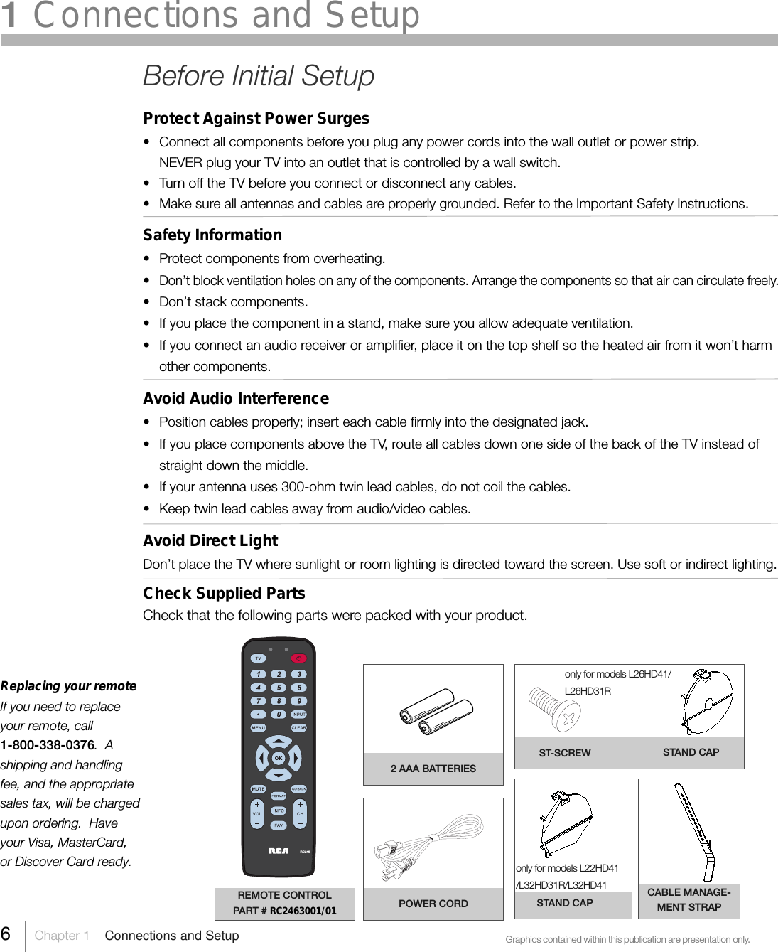 Replacing your remoteIf you need to replaceyour remote, call1-800-338-0376.  Ashipping and handlingfee, and the appropriatesales tax, will be chargedupon ordering.  Haveyour Visa, MasterCard,or Discover Card ready.Graphics contained within this publication are presentation only.REMOTE CONTROLPART # RC2463001/012 AAA BATTERIESPOWER CORDRC2466Chapter 1  Connections and SetupST-SCREWSTAND CAP1 Connections and Setuponly for models L22HD41/L32HD31R/L32HD41Before Initial SetupProtect Against Power Surges• Connect all components before you plug any power cords into the wall outlet or power strip.NEVER plug your TV into an outlet that is controlled by a wall switch.• Turn off the TV before you connect or disconnect any cables.• Make sure all antennas and cables are properly grounded. Refer to the Important Safety Instructions.Safety Information• Protect components from overheating.•Don’t block ventilation holes on any of the components. Arrange the components so that air can circulate freely.• Don’t stack components.• If you place the component in a stand, make sure you allow adequate ventilation.• If you connect an audio receiver or amplifier, place it on the top shelf so the heated air from it won’t harmother components.Avoid Audio Interference• Position cables properly; insert each cable firmly into the designated jack.• If you place components above the TV, route all cables down one side of the back of the TV instead ofstraight down the middle.• If your antenna uses 300-ohm twin lead cables, do not coil the cables.• Keep twin lead cables away from audio/video cables.Avoid Direct LightDon’t place the TV where sunlight or room lighting is directed toward the screen. Use soft or indirect lighting.Check Supplied PartsCheck that the following parts were packed with your product.STAND CAPCABLE MANAGE-MENT STRAPonly for models L26HD41/L26HD31R