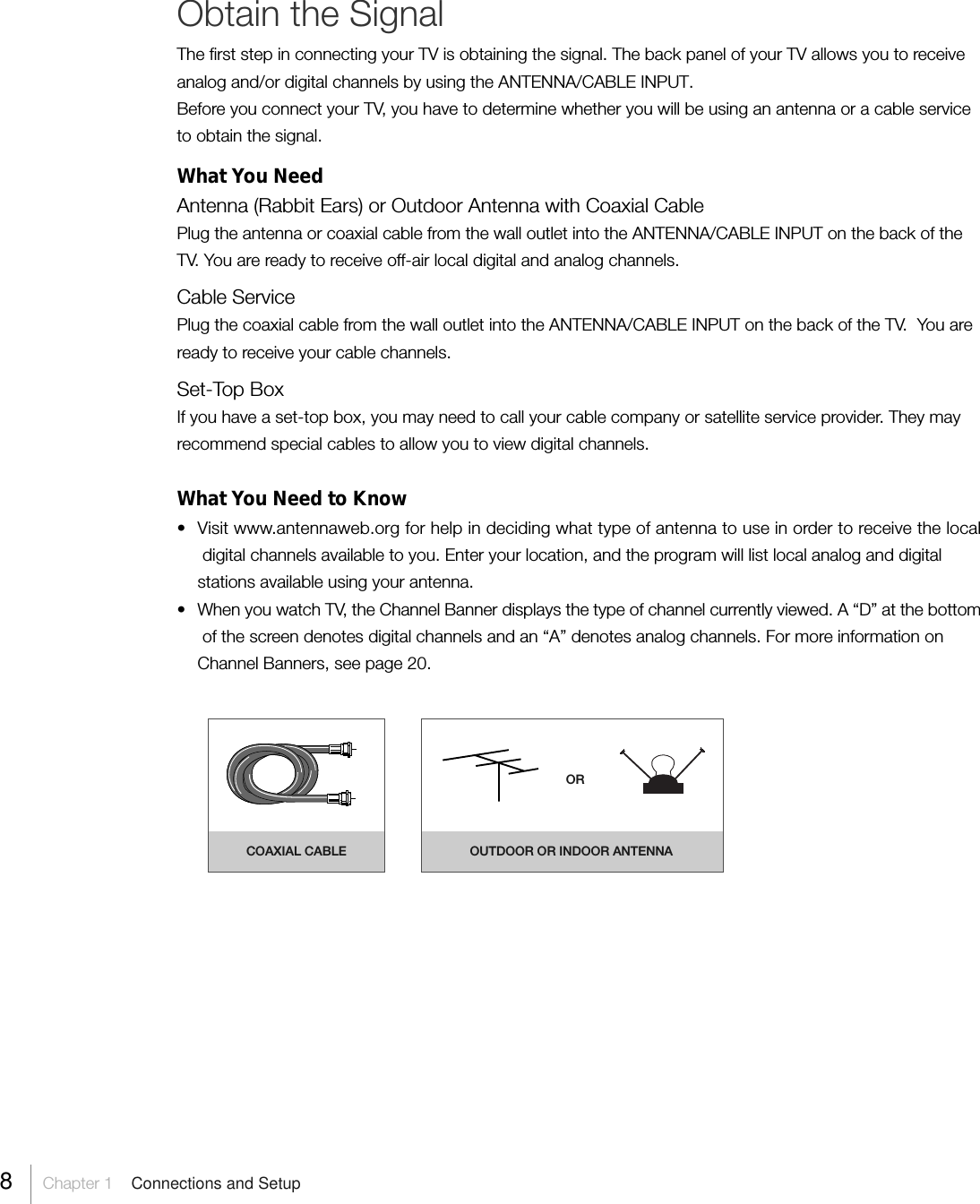 8Chapter 1  Connections and SetupObtain the SignalThe first step in connecting your TV is obtaining the signal. The back panel of your TV allows you to receiveanalog and/or digital channels by using the ANTENNA/CABLE INPUT.Before you connect your TV, you have to determine whether you will be using an antenna or a cable serviceto obtain the signal.What You NeedAntenna (Rabbit Ears) or Outdoor Antenna with Coaxial CablePlug the antenna or coaxial cable from the wall outlet into the ANTENNA/CABLE INPUT on the back of theTV. You are ready to receive off-air local digital and analog channels.Cable ServicePlug the coaxial cable from the wall outlet into the ANTENNA/CABLE INPUT on the back of the TV.  You areready to receive your cable channels.Set-Top BoxIf you have a set-top box, you may need to call your cable company or satellite service provider. They mayrecommend special cables to allow you to view digital channels.What You Need to Know• Visit www.antennaweb.org for help in deciding what type of antenna to use in order to receive the localdigital channels available to you. Enter your location, and the program will list local analog and digitalstations available using your antenna.• When you watch TV, the Channel Banner displays the type of channel currently viewed. A “D” at the bottomof the screen denotes digital channels and an “A” denotes analog channels. For more information onChannel Banners, see page 20.COAXIAL CABLE OUTDOOR OR INDOOR ANTENNAOR