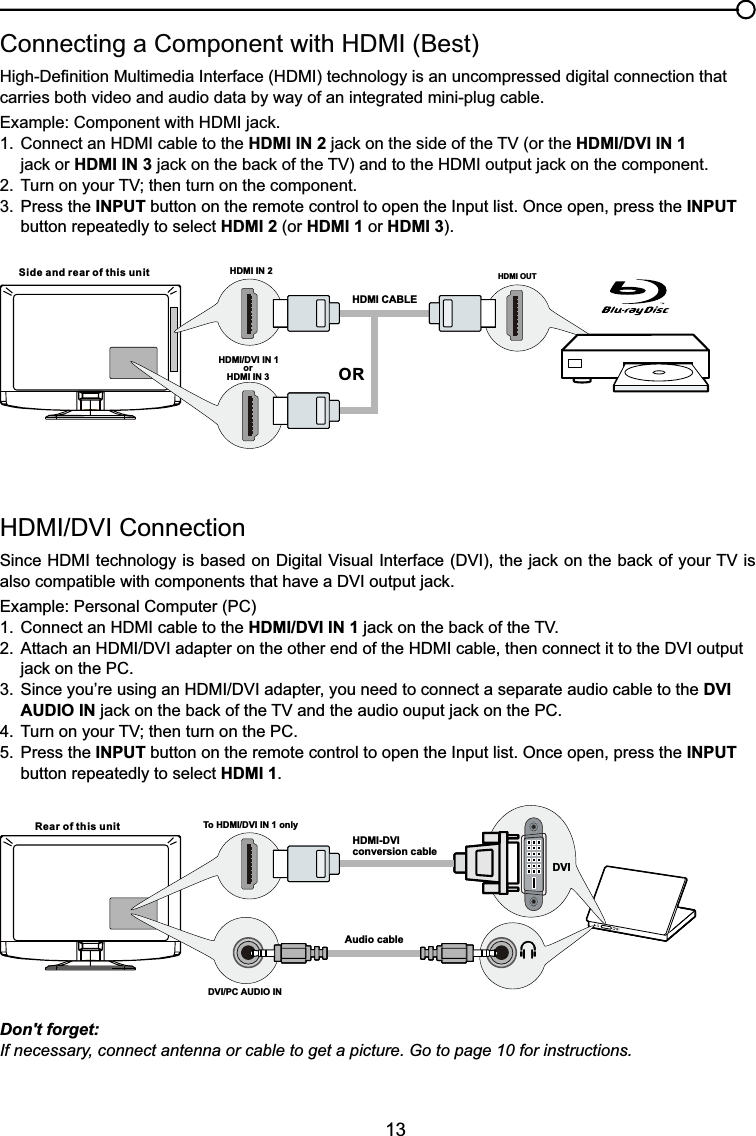 13+&apos;0,&apos;9,&amp;RQQHFWLRQ6LQFH+&apos;0,WHFKQRORJ\LVEDVHGRQ&apos;LJLWDO9LVXDO,QWHUIDFH&apos;9,WKHMDFNRQWKHEDFNRI\RXU79LValso compatiEOHZLWKFRPSRQHQWVWKDWKDYHD&apos;9,RXWSXWMDFNExample: Personal Computer (PC) &amp;RQQHFWDQ+&apos;0,FDEOHWRWKHHDMI/DVI IN 1MDFNRQWKHEDFNRIWKH79 $WWDFKDQ+&apos;0,&apos;9,DGDSWHURQWKHRWKHUHQGRIWKH+&apos;0,FDEOHWKHQFRQQHFWLWWRWKH&apos;9,RXWSXW MDFNRQWKH3&amp; 6LQFH\RX¶UHXVLQJDQ+&apos;0,&apos;9,DGDSWHU\RXQHHGWRFRQQHFWDVHSDUDWHDXGLRFDEOHWRWKHDVI   AUDIO INMDFNRQWKHEDFNRIWKH79DQGWKHDXGLRRXSXWMDFNRQWKH3&amp; 7XUQRQ\RXU79WKHQWXUQRQWKH3&amp;5. Press the INPUT button on the remote control to open the Input list. Once open, press the INPUT   button repeatedly to select HDMI 1.&amp;RQQHFWLQJD&amp;RPSRQHQWZLWK+&apos;0,%HVW+LJK&apos;H¿QLWLRQ0XOWLPHGLD,QWHUIDFH+&apos;0,WHFKQRORJ\LVDQXQFRPSUHVVHGGLJLWDOFRQQHFWLRQWKDWcarries both video and audio data by way of an integrated mini-plug cable. ([DPSOH&amp;RPSRQHQWZLWK+&apos;0,MDFN &amp;RQQHFWDQ+&apos;0,FDEOHWRWKHHDMI IN 2MDFNRQWKHVLGHRIWKH79RUWKHHDMI/DVI IN 1    MDFNRUHDMI IN 3MDFNRQWKHEDFNRIWKH79DQGWRWKH+&apos;0,RXWSXWMDFNRQWKHFRPSRQHQW 7XUQRQ\RXU79WKHQWXUQRQWKHFRPSRQHQW3. Press the INPUT button on the remote control to open the Input list. Once open, press the INPUT   button repeatedly to select HDMI 2 (or HDMI 1 or HDMI 3).Don&apos;t forget:If necessary, connect antenna or cable to get a picture. Go to page 10 for instructions.HDMI OUTHDMI IN 2HDMI CABLESide and rear of this unitORHDMI/DVI IN 1 orHDMI IN 3Rear of this unit To HDMI/DVI IN 1 onlyHDMI-DVIconversion cableAudio cableDVI/PC AUDIO IN DVI