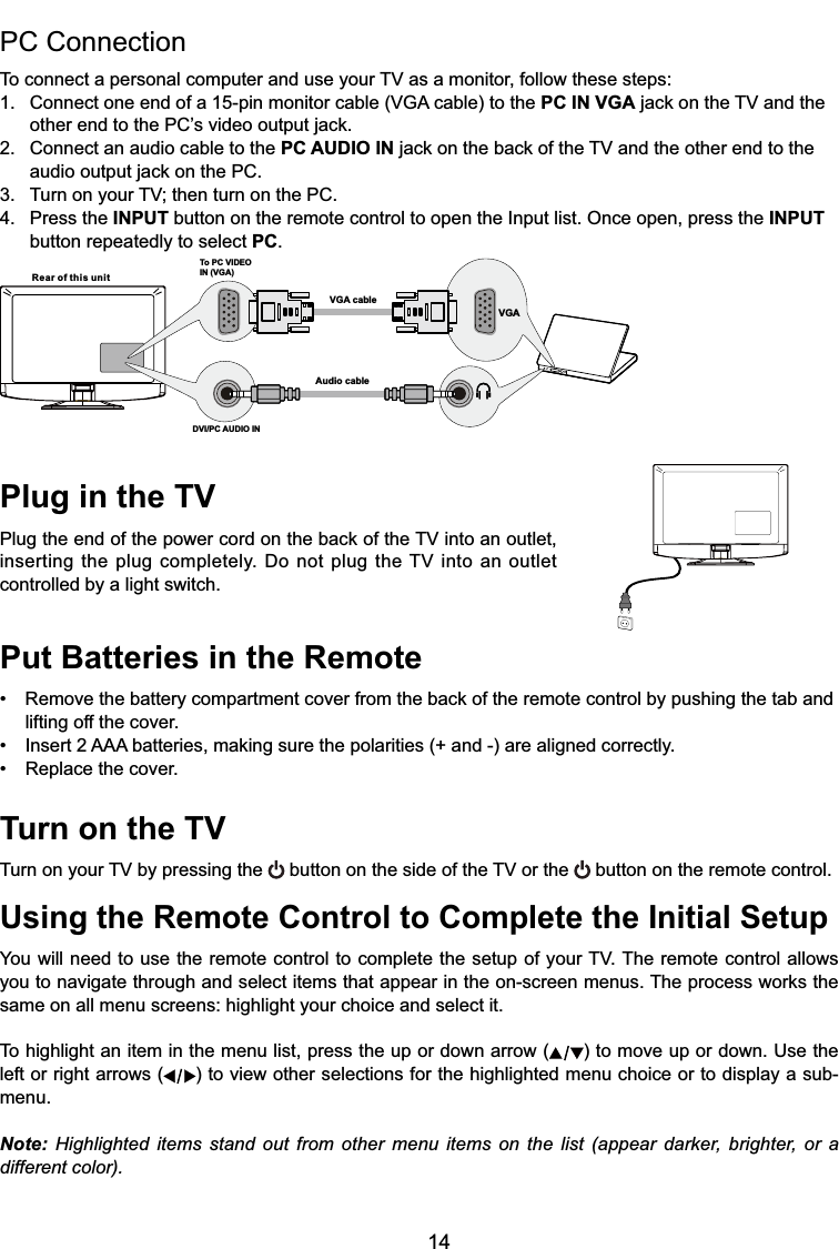 14Plug in the TV3OXJWKHHQGRIWKHSRZHUFRUGRQWKHEDFNRIWKH79LQWRDQRXWOHWLQVHUWLQJWKHSOXJFRPSOHWHO\&apos;RQRWSOXJWKH79 LQWRDQRXWOHWcontrolled by a light switch.Put Batteries in the Remote 5HPRYHWKHEDWWHU\FRPSDUWPHQWFRYHUIURPWKHEDFNRIWKHUHPRWHFRQWUROE\SXVKLQJWKHWDEDQGlifting off the cover. ,QVHUW$$$EDWWHULHVPDNLQJVXUHWKHSRODULWLHVDQGDUHDOLJQHGFRUUHFWO\ 5HSODFHWKHFRYHUTurn on the TV7XUQRQ\RXU79E\SUHVVLQJWKH EXWWRQRQWKHVLGHRIWKH79RUWKH  button on the remote control.Using the Remote Control to Complete the Initial Setup&lt;RXZLOOQHHGWRXVHWKHUHPRWHFRQWUROWRFRPSOHWHWKHVHWXSRI\RXU797KHUHPRWHFRQWURODOORZV\RXWRQDYLJDWHWKURXJKDQGVHOHFWLWHPVWKDWDSSHDULQWKHRQVFUHHQPHQXV7KHSURFHVVZRUNVWKHsame on all menu screens: highlight your choice and select it.To highlight an item in the menu list, press the up or down arrow ( ) to move up or down. Use the left or right arrows ( ) to view other selections for the highlighted menu choice or to display a sub-menu.Note: Highlighted items stand out from other menu items on the list (appear darker, brighter, or a different color).PC Connection 7RFRQQHFWDSHUVRQDOFRPSXWHUDQGXVH\RXU79DVDPRQLWRUIROORZWKHVHVWHSV &amp;RQQHFWRQHHQGRIDSLQPRQLWRUFDEOH9*$FDEOHWRWKHPC IN VGAMDFNRQWKH79DQGWKH RWKHUHQGWRWKH3&amp;¶VYLGHRRXWSXWMDFN2. Connect an audio cable to the PC AUDIO INMDFNRQWKHEDFNRIWKH79DQGWKHRWKHUHQGWRWKH DXGLRRXWSXWMDFNRQWKH3&amp; 7XUQRQ\RXU79WKHQWXUQRQWKH3&amp;4. Press the INPUT button on the remote control to open the Input list. Once open, press the INPUT   button repeatedly to select PC.Rear of this unitTo PC VIDEO IN (VGA)VGA cableAudio cableDVI/PC AUDIO INVGA