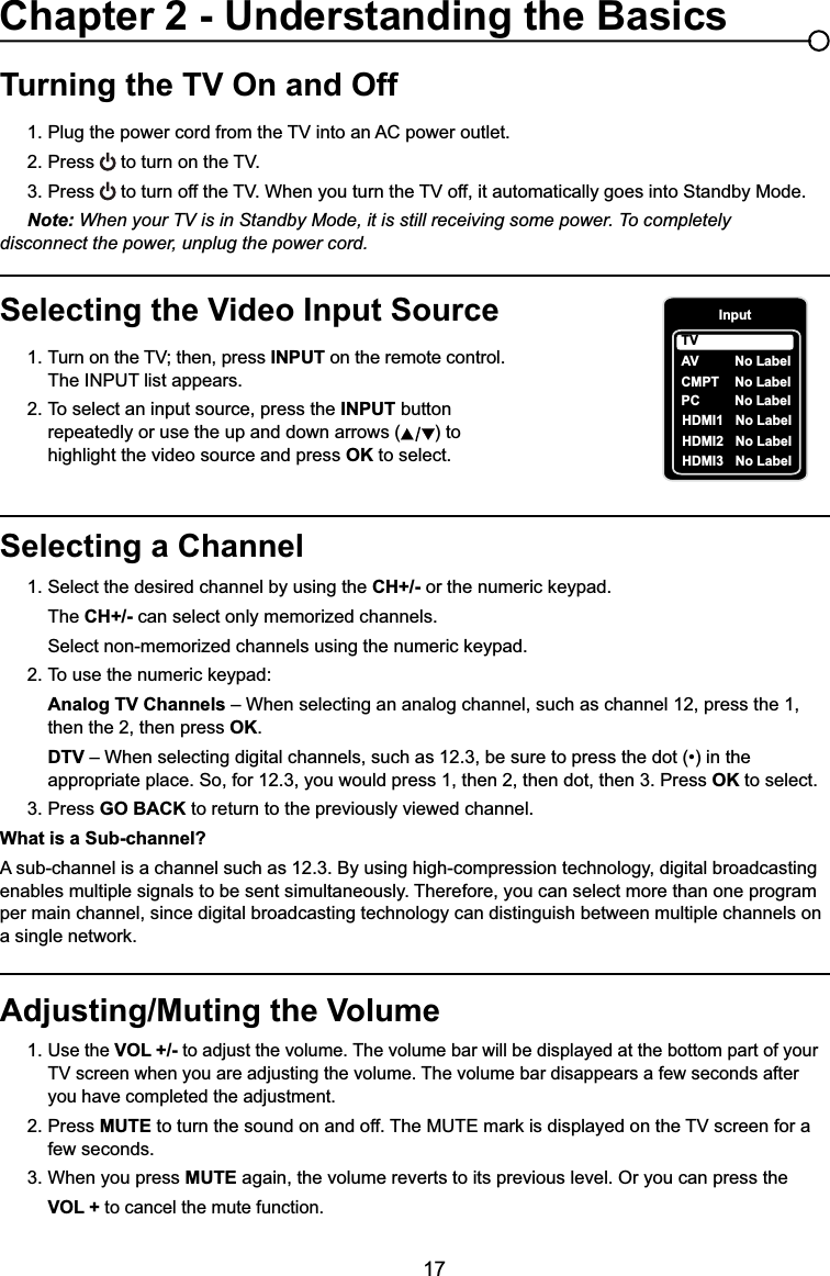 17Selecting a Channel1. Select the desired channel by using the CH+/- RUWKHQXPHULFNH\SDG  The CH+/- can select only memorized channels.  6HOHFWQRQPHPRUL]HGFKDQQHOVXVLQJWKHQXPHULFNH\SDG 7RXVHWKHQXPHULFNH\SDGAnalog TV Channels – When selecting an analog channel, such as channel 12, press the 1,        then the 2, then press OK.DTV ±:KHQVHOHFWLQJGLJLWDOFKDQQHOVVXFKDVEHVXUHWRSUHVVWKHGRWLQWKH     appropriate place. So, for 12.3, you would press 1, then 2, then dot, then 3. Press OK to select.3. Press GO BACK to return to the previously viewed channel.What is a Sub-channel?A sub-channel is a channel such as 12.3. By using high-compression technology, digital broadcasting enables multiple signals to be sent simultaneously. Therefore, you can select more than one program per main channel, since digital broadcasting technology can distinguish between multiple channels on DVLQJOHQHWZRUNTurning the TV On and Off3OXJWKHSRZHUFRUGIURPWKH79LQWRDQ$&amp;SRZHURXWOHW2. Press WRWXUQRQWKH793. Press WRWXUQRIIWKH79:KHQ\RXWXUQWKH79RIILWDXWRPDWLFDOO\JRHVLQWR6WDQGE\0RGHNote: When your TV is in Standby Mode, it is still receiving some power. To completely     disconnect the power, unplug the power cord.Selecting the Video Input Source 7XUQRQWKH79WKHQSUHVV INPUT on the remote control.      The INPUT list appears.2. To select an input source, press the INPUT button        repeatedly or use the up and down arrows ( ) to        highlight the video source and press OK to select. Adjusting/Muting the Volume1.Use the VOL +/- to adjust the volume. The volume bar will be displayed at the bottom part of your   79VFUHHQZKHQ\RXDUHDGMXVWLQJWKHYROXPH7KHYROXPHEDUGLVDSSHDUVDIHZVHFRQGVDIWHU     you have completed the adjustment.2. Press MUTEWRWXUQWKHVRXQGRQDQGRII7KH087(PDUNLVGLVSOD\HGRQWKH79VFUHHQIRUD   few seconds.3. When you press MUTE again, the volume reverts to its previous level. Or you can press the VOL + to cancel the mute function.Chapter 2 - Understanding the BasicsInputAVCMPT No LabelPC No LabelHDMI1 No LabelHDMI2 No LabelTVNo LabelHDMI3 No Label