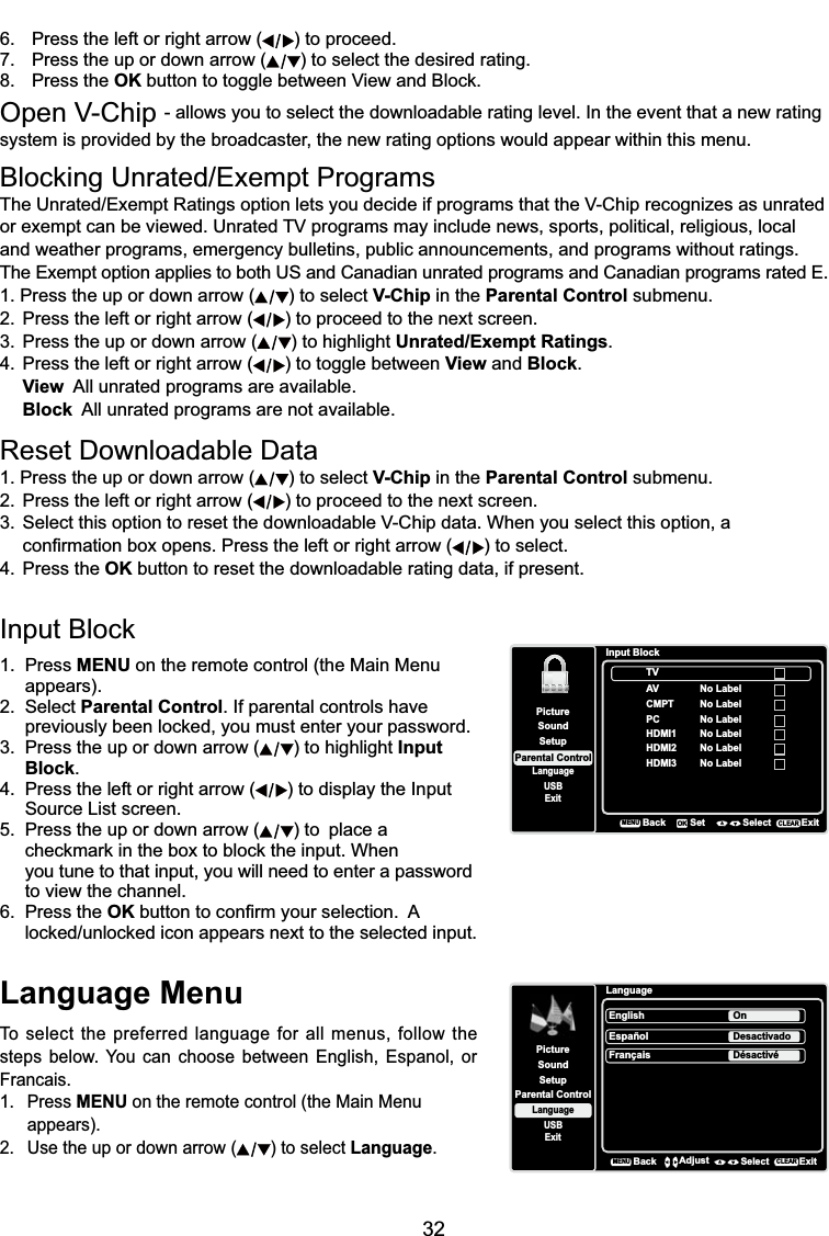 32Language MenuTo select the preferred language for all menus, follow the steps below. You can choose between English, Espanol, or Francais.1. Press MENU on the remote control (the Main Menu appears).2. Use the up or down arrow ( ) to select Language.LanguageSetupParental ControlLanguageSoundPictureEnglish OnUSBExitEspañolDesactivadoFrançaisDésactivéBackMENUAdjust Select ExitCLEAR%ORFNLQJ8QUDWHG([HPSW3URJUDPV7KH8QUDWHG([HPSW5DWLQJVRSWLRQOHWV\RXGHFLGHLISURJUDPVWKDWWKH9&amp;KLSUHFRJQL]HVDVXQUDWHGRUH[HPSWFDQEHYLHZHG8QUDWHG79SURJUDPVPD\LQFOXGHQHZVVSRUWVSROLWLFDOUHOLJLRXVORFDOand weather programs, emergency bulletins, public announcements, and programs without ratings. The Exempt option applies to both US and Canadian unrated programs and Canadian programs rated E.1. Press the up or down arrow ( ) to select V-Chip in the Parental Control submenu.2. Press the left or right arrow ( ) to proceed to the next screen.3. Press the up or down arrow ( ) to highlight Unrated/Exempt Ratings.4. Press the left or right arrow ( ) to toggle between View and Block.View  All unrated programs are available.Block  All unrated programs are not available.5HVHW&apos;RZQORDGDEOH&apos;DWD1. Press the up or down arrow ( ) to select V-Chip in the Parental Control submenu.2. Press the left or right arrow ( ) to proceed to the next screen. 6HOHFWWKLVRSWLRQWRUHVHWWKHGRZQORDGDEOH9&amp;KLSGDWD:KHQ\RXVHOHFWWKLVRSWLRQD  FRQ¿UPDWLRQER[RSHQV3UHVVWKHOHIWRUULJKWDUURZ ) to select.4. Press the OK button to reset the downloadable rating data, if present.,QSXW%ORFN1. Press MENU on the remote control (the Main Menu appears).2. Select Parental Control. If parental controls have  SUHYLRXVO\EHHQORFNHG\RXPXVWHQWHU\RXUSDVVZRUG3. Press the up or down arrow ( ) to highlight Input Block.4. Press the left or right arrow ( ) to display the Input Source List screen.5. Press the up or down arrow ( ) to  place a     FKHFNPDUNLQWKHER[WREORFNWKHLQSXW:KHQyou tune to that input, you will need to enter a password to view the channel.6. Press the OKEXWWRQWRFRQ¿UP\RXUVHOHFWLRQ$ ORFNHGXQORFNHGLFRQDSSHDUVQH[WWRWKHVHOHFWHGLQSXWSetupParental ControlLanguageSoundPictureUSBExitInput BlockAVCMPTHDMI1HDMI2BackMENUSet Select ExitCLEAROKNo LabelNo LabelNo LabelPC No LabelNo LabelHDMI3 No LabelTV6. Press the left or right arrow ( ) to proceed.7. Press the up or down arrow ( ) to select the desired rating.8. Press the OK EXWWRQWRWRJJOHEHWZHHQ9LHZDQG%ORFN2SHQ9&amp;KLS- allows you to select the downloadable rating level. In the event that a new rating system is provided by the broadcaster, the new rating options would appear within this menu.