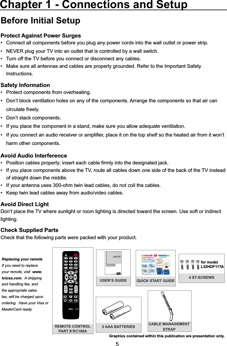 5USER’S GUIDEBefore Initial SetupProtect Against Power SurgesConnect all components before you plug any power cords into the wall outlet or power strip. 1(9(5SOXJ\RXU79LQWRDQRXWOHWWKDWLVFRQWUROOHGE\DZDOOVZLWFK 7XUQRIIWKH79EHIRUH\RXFRQQHFWRUGLVFRQQHFWDQ\FDEOHV 0DNHVXUHDOODQWHQQDVDQGFDEOHVDUHSURSHUO\JURXQGHG5HIHUWRWKH,PSRUWDQW6DIHW\ Instructions.Safety Information 3URWHFWFRPSRQHQWVIURPRYHUKHDWLQJ &apos;RQ¶WEORFNYHQWLODWLRQKROHVRQDQ\RIWKHFRPSRQHQWV$UUDQJHWKHFRPSRQHQWVVRWKDWDLUFDQ circulate freely. &apos;RQ¶WVWDFNFRPSRQHQWV ,I\RXSODFHWKHFRPSRQHQWLQDVWDQGPDNHVXUH\RXDOORZDGHTXDWHYHQWLODWLRQ ,I\RXFRQQHFWDQDXGLRUHFHLYHURUDPSOL¿HUSODFHLWRQWKHWRSVKHOIVRWKHKHDWHGDLUIURPLWZRQ¶Wharm other components.Avoid Audio Interference 3RVLWLRQFDEOHVSURSHUO\LQVHUWHDFKFDEOH¿UPO\LQWRWKHGHVLJQDWHGMDFN ,I\RXSODFHFRPSRQHQWVDERYHWKH79URXWHDOOFDEOHVGRZQRQHVLGHRIWKHEDFNRIWKH79LQVWHDGof straight down the middle. ,I\RXUDQWHQQDXVHVRKPWZLQOHDGFDEOHVGRQRWFRLOWKHFDEOHV .HHSWZLQOHDGFDEOHVDZD\IURPDXGLRYLGHRFDEOHVAvoid Direct Light&apos;RQ¶WSODFHWKH79ZKHUHVXQOLJKWRUURRPOLJKWLQJLVGLUHFWHGWRZDUGWKHVFUHHQ8VHVRIWRULQGLUHFWlighting.Check Supplied Parts&amp;KHFNWKDWWKHIROORZLQJSDUWVZHUHSDFNHGZLWK\RXUSURGXFWChapter 1 - Connections and SetupGraphics contained within this publication are presentation only.REMOTE CONTROLPART # RC198A2 AAA BATTERIESMENUCLEARINPUTGO BACKINFOVOL CHMUTERC198AFORMATFAVMEDIAGUIDECABLE MANAGEMENT STRAPReplacing your remoteIf you need to replace your remote, visit www.tclusa.com. A shipping and handling fee, and the appropriate sales tax, will be charged upon ordering.  Have your Visa or MasterCard ready.QUICK START GUIDE 4 ST-SCREWSfor model L32HDF11TA