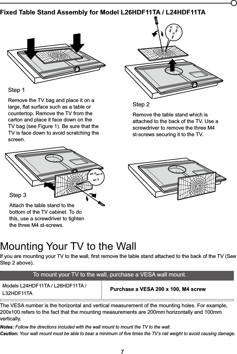7Fixed Table Stand Assembly for Model L26HDF11TA / L24HDF11TA,I\RXDUHPRXQWLQJ\RXU79WRWKHZDOO¿UVWUHPRYHWKHWDEOHVWDQGDWWDFKHGWRWKHEDFNRIWKH796HHStep 2 above).Step 2Remove the table stand which is DWWDFKHGWRWKHEDFNRIWKH798VHDscrewdriver to remove the three M4 VWVFUHZVVHFXULQJLWWRWKH79Step 15HPRYHWKH79EDJDQGSODFHLWRQDODUJHÀDWVXUIDFHVXFKDVDWDEOHRUFRXQWHUWRS5HPRYHWKH79IURPWKHcarton and place it face down on the 79EDJVHH)LJXUH%HVXUHWKDWWKH79LVIDFHGRZQWRDYRLGVFUDWFKLQJWKHscreen.Step 3Attach the table stand to the ERWWRPRIWKH79FDELQHW7RGRthis, use a screwdriver to tighten the three M4 st-screws.0RXQWLQJ&lt;RXU79WRWKH:DOO7KH9(6$QXPEHULVWKHKRUL]RQWDODQGYHUWLFDOPHDVXUHPHQWRIWKHPRXQWLQJKROHV)RUH[DPSOH200x100 refers to the fact that the mounting measurements are 200mm horizontally and 100mm vertically.Notes: Follow the directions included with the wall mount to mount the TV to the wall.Caution: &lt;RXUZDOOPRXQWPXVWEHDEOHWREHDUDPLQLPXPRI¿YHWLPHVWKH79¶VQHWZHLJKWWRDYRLGFDXVLQJGDPDJH7RPRXQW\RXU79WRWKHZDOOSXUFKDVHD9(6$ZDOOPRXQW0RGHOV/+&apos;)7$/+&apos;)7$/+&apos;)7$ Purchase a VESA 200 x 100, M4 screw
