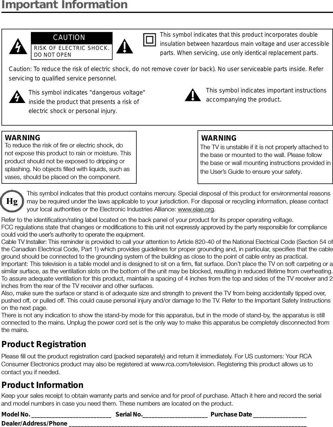 Important InformationWARNINGTo reduce the risk of fire or electric shock, donot expose this product to rain or moisture. Thisproduct should not be exposed to dripping orsplashing. No objects filled with liquids, such asvases, should be placed on the component.This symbol indicates that this product contains mercury. Special disposal of this product for environmental reasonsmay be required under the laws applicable to your jurisdiction. For disposal or recycling information, please contactyour local authorities or the Electronic Industries Alliance: www.eiae.org.Refer to the identification/rating label located on the back panel of your product for its proper operating voltage.FCC regulations state that changes or modifications to this unit not expressly approved by the party responsible for compliancecould void the user’s authority to operate the equipment.Cable TV Installer: This reminder is provided to call your attention to Article 820-40 of the National Electrical Code (Section 54 ofthe Canadian Electrical Code, Part 1) which provides guidelines for proper grounding and, in particular, specifies that the cableground should be connected to the grounding system of the building as close to the point of cable entry as practical.Important: This television is a table model and is designed to sit on a firm, flat surface. Don’t place the TV on soft carpeting or asimilar surface, as the ventilation slots on the bottom of the unit may be blocked, resulting in reduced lifetime from overheating.To assure adequate ventilation for this product, maintain a spacing of 4 inches from the top and sides of the TV receiver and 2inches from the rear of the TV receiver and other surfaces.Also, make sure the surface or stand is of adequate size and strength to prevent the TV from being accidentally tipped over,pushed off, or pulled off. This could cause personal injury and/or damage to the TV. Refer to the Important Safety Instructionson the next page.There is not any indication to show the stand-by mode for this apparatus, but in the mode of stand-by, the apparatus is stillconnected to the mains. Unplug the power cord set is the only way to make this apparatus be completely disconnected fromthe mains.Product RegistrationPlease fill out the product registration card (packed separately) and return it immediately. For US customers: Your RCAConsumer Electronics product may also be registered at www.rca.com/television. Registering this product allows us tocontact you if needed.Product InformationKeep your sales receipt to obtain warranty parts and service and for proof of purchase. Attach it here and record the serialand model numbers in case you need them. These numbers are located on the product.Model No. ___________________________   Serial No.______________________  Purchase Date __________________Dealer/Address/Phone ______________________________________________________________________________Caution: To reduce the risk of electric shock, do not remove cover (or back). No user serviceable parts inside. Referservicing to qualified service personnel.This symbol indicates &quot;dangerous voltage&quot;inside the product that presents a risk ofelectric shock or personal injury.This symbol indicates important instructionsaccompanying the product.This symbol indicates that this product incorporates doubleinsulation between hazardous main voltage and user accessibleparts. When servicing, use only identical replacement parts.The TV is unstable if it is not properly attached tothe base or mounted to the wall. Please followthe base or wall mounting instructions provided inthe User’s Guide to ensure your safety.WARNINGCAUTIONRISK OF ELECTRIC SHOCK.DO NOT OPEN