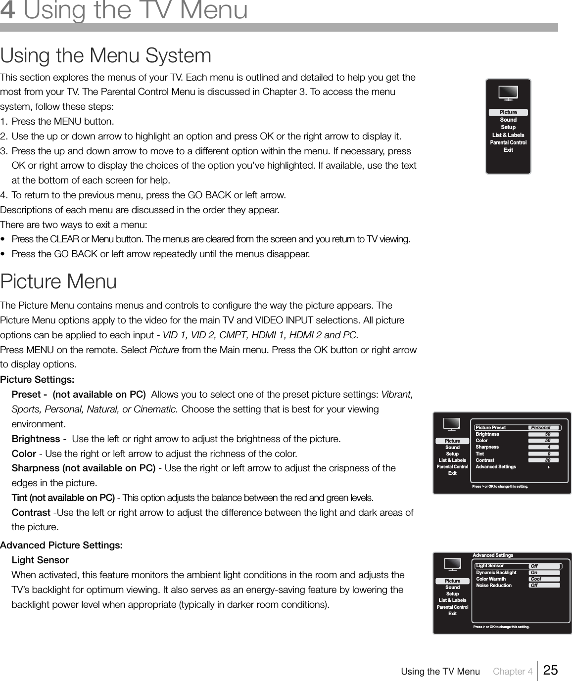 Using the Menu SystemThis section explores the menus of your TV. Each menu is outlined and detailed to help you get themost from your TV. The Parental Control Menu is discussed in Chapter 3. To access the menusystem, follow these steps:1. Press the MENU button.2. Use the up or down arrow to highlight an option and press OK or the right arrow to display it.3. Press the up and down arrow to move to a different option within the menu. If necessary, pressOK or right arrow to display the choices of the option you’ve highlighted. If available, use the textat the bottom of each screen for help.4. To return to the previous menu, press the GO BACK or left arrow.Descriptions of each menu are discussed in the order they appear.There are two ways to exit a menu:•Press the CLEAR or Menu button. The menus are cleared from the screen and you return to TV viewing.•Press the GO BACK or left arrow repeatedly until the menus disappear.Picture MenuThe Picture Menu contains menus and controls to configure the way the picture appears. ThePicture Menu options apply to the video for the main TV and VIDEO INPUT selections. All pictureoptions can be applied to each input - VID 1, VID 2, CMPT, HDMI 1, HDMI 2 and PC.Press MENU on the remote. Select Picture from the Main menu. Press the OK button or right arrowto display options.Picture Settings:Preset -  (not available on PC)  Allows you to select one of the preset picture settings: Vibrant,Sports, Personal, Natural, or Cinematic. Choose the setting that is best for your viewingenvironment.Brightness -  Use the left or right arrow to adjust the brightness of the picture.Color - Use the right or left arrow to adjust the richness of the color.Sharpness (not available on PC) - Use the right or left arrow to adjust the crispness of theedges in the picture.Tint (not available on PC) - This option adjusts the balance between the red and green levels.Contrast -Use the left or right arrow to adjust the difference between the light and dark areas ofthe picture.Advanced Picture Settings:Light SensorWhen activated, this feature monitors the ambient light conditions in the room and adjusts theTV’s backlight for optimum viewing. It also serves as an energy-saving feature by lowering thebacklight power level when appropriate (typically in darker room conditions).SetupList &amp; LabelsParental ControlSoundExitPictureSetupList &amp; LabelsParental ControlSoundExitPicturePress &gt; or OK to change this setting.Picture Preset  Brightness Color Contrast Advanced SettingsSharpnessTintPersonal50504080Advanced SettingsSetupList &amp; LabelsParental ControlSoundExitPictureLight Sensor   Dynamic BacklightColor WarmthNoise ReductionOffOnCoolOffPress &gt; or OK to change this setting.Using the TV Menu     Chapter 4    254 Using the TV Menu