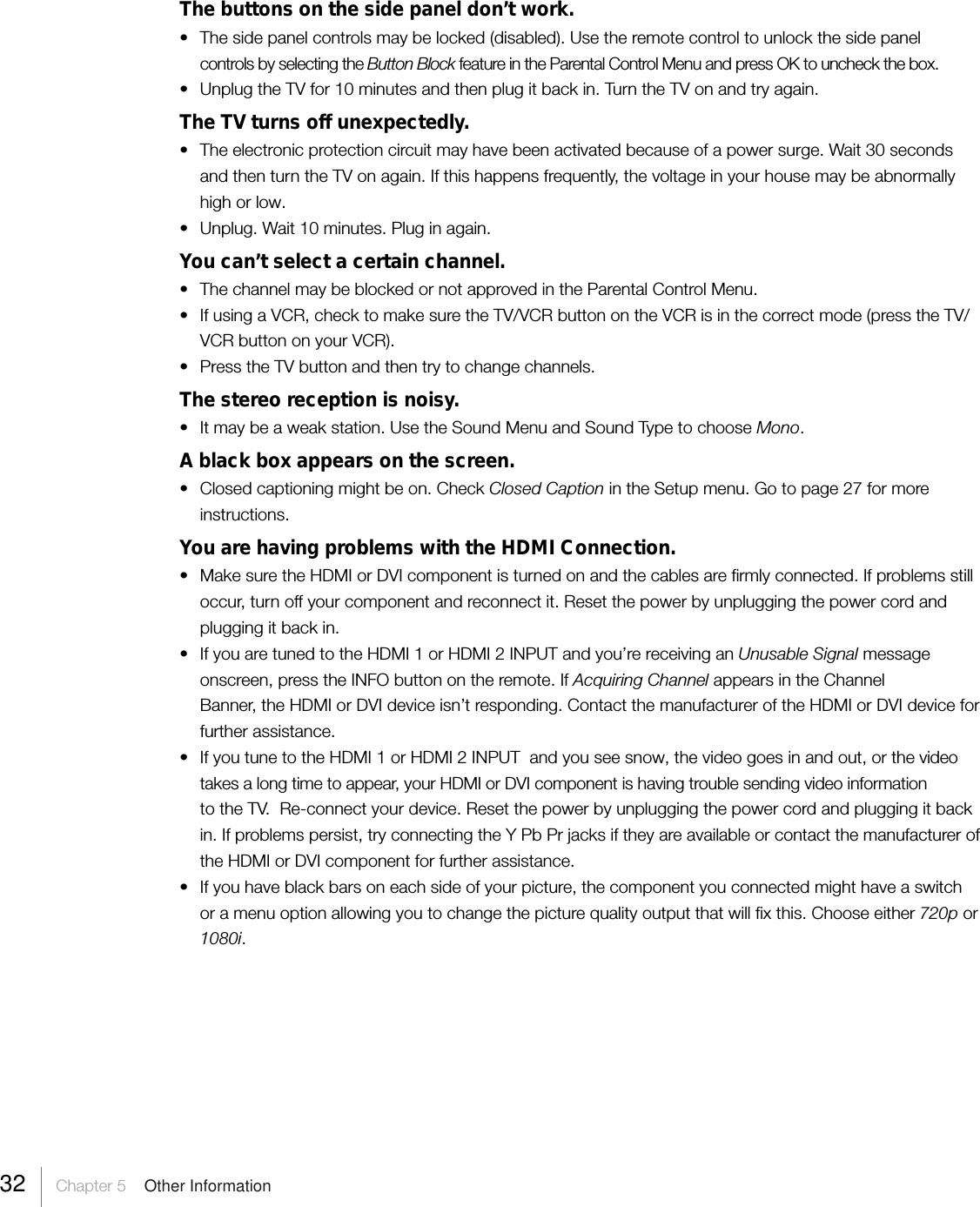 32     Chapter 5    Other InformationThe buttons on the side panel don’t work.•The side panel controls may be locked (disabled). Use the remote control to unlock the side panelcontrols by selecting the Button Block feature in the Parental Control Menu and press OK to uncheck the box.• Unplug the TV for 10 minutes and then plug it back in. Turn the TV on and try again.The TV turns off unexpectedly.•The electronic protection circuit may have been activated because of a power surge. Wait 30 secondsand then turn the TV on again. If this happens frequently, the voltage in your house may be abnormallyhigh or low.•Unplug. Wait 10 minutes. Plug in again.You can’t select a certain channel.• The channel may be blocked or not approved in the Parental Control Menu.•If using a VCR, check to make sure the TV/VCR button on the VCR is in the correct mode (press the TV/VCR button on your VCR).•Press the TV button and then try to change channels.The stereo reception is noisy.• It may be a weak station. Use the Sound Menu and Sound Type to choose Mono.A black box appears on the screen.•Closed captioning might be on. Check Closed Caption in the Setup menu. Go to page 27 for moreinstructions.You are having problems with the HDMI Connection.• Make sure the HDMI or DVI component is turned on and the cables are firmly connected. If problems stilloccur, turn off your component and reconnect it. Reset the power by unplugging the power cord andplugging it back in.• If you are tuned to the HDMI 1 or HDMI 2 INPUT and you’re receiving an Unusable Signal messageonscreen, press the INFO button on the remote. If Acquiring Channel appears in the ChannelBanner, the HDMI or DVI device isn’t responding. Contact the manufacturer of the HDMI or DVI device forfurther assistance.•If you tune to the HDMI 1 or HDMI 2 INPUT  and you see snow, the video goes in and out, or the videotakes a long time to appear, your HDMI or DVI component is having trouble sending video informationto the TV.  Re-connect your device. Reset the power by unplugging the power cord and plugging it backin. If problems persist, try connecting the Y Pb Pr jacks if they are available or contact the manufacturer ofthe HDMI or DVI component for further assistance.• If you have black bars on each side of your picture, the component you connected might have a switchor a menu option allowing you to change the picture quality output that will fix this. Choose either 720p or1080i.