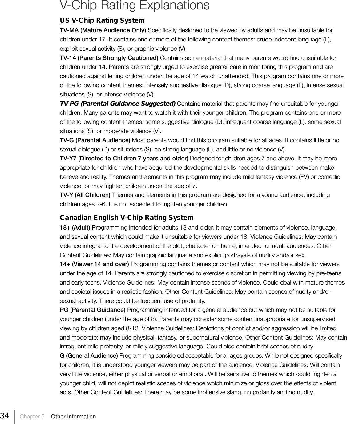 34     Chapter 5    Other InformationV-Chip Rating ExplanationsUS V-Chip Rating SystemTV-MA (Mature Audience Only) Specifically designed to be viewed by adults and may be unsuitable forchildren under 17. It contains one or more of the following content themes: crude indecent language (L),explicit sexual activity (S), or graphic violence (V).TV-14 (Parents Strongly Cautioned) Contains some material that many parents would find unsuitable forchildren under 14. Parents are strongly urged to exercise greater care in monitoring this program and arecautioned against letting children under the age of 14 watch unattended. This program contains one or moreof the following content themes: intensely suggestive dialogue (D), strong coarse language (L), intense sexualsituations (S), or intense violence (V).TV-PG (Parental Guidance Suggested) Contains material that parents may find unsuitable for youngerchildren. Many parents may want to watch it with their younger children. The program contains one or moreof the following content themes: some suggestive dialogue (D), infrequent coarse language (L), some sexualsituations (S), or moderate violence (V).TV-G (Parental Audience) Most parents would find this program suitable for all ages. It contains little or nosexual dialogue (D) or situations (S), no strong language (L), and little or no violence (V).TV-Y7 (Directed to Children 7 years and older) Designed for children ages 7 and above. It may be moreappropriate for children who have acquired the developmental skills needed to distinguish between makebelieve and reality. Themes and elements in this program may include mild fantasy violence (FV) or comedicviolence, or may frighten children under the age of 7.TV-Y (All Children) Themes and elements in this program are designed for a young audience, includingchildren ages 2-6. It is not expected to frighten younger children.Canadian English V-Chip Rating System18+ (Adult) Programming intended for adults 18 and older. It may contain elements of violence, language,and sexual content which could make it unsuitable for viewers under 18. Violence Guidelines: May containviolence integral to the development of the plot, character or theme, intended for adult audiences. OtherContent Guidelines: May contain graphic language and explicit portrayals of nudity and/or sex.14+ (Viewer 14 and over) Programming contains themes or content which may not be suitable for viewersunder the age of 14. Parents are strongly cautioned to exercise discretion in permitting viewing by pre-teensand early teens. Violence Guidelines: May contain intense scenes of violence. Could deal with mature themesand societal issues in a realistic fashion. Other Content Guidelines: May contain scenes of nudity and/orsexual activity. There could be frequent use of profanity.PG (Parental Guidance) Programming intended for a general audience but which may not be suitable foryounger children (under the age of 8). Parents may consider some content inappropriate for unsupervisedviewing by children aged 8-13. Violence Guidelines: Depictions of conflict and/or aggression will be limitedand moderate; may include physical, fantasy, or supernatural violence. Other Content Guidelines: May containinfrequent mild profanity, or mildly suggestive language. Could also contain brief scenes of nudity.G (General Audience) Programming considered acceptable for all ages groups. While not designed specificallyfor children, it is understood younger viewers may be part of the audience. Violence Guidelines: Will containvery little violence, either physical or verbal or emotional. Will be sensitive to themes which could frighten ayounger child, will not depict realistic scenes of violence which minimize or gloss over the effects of violentacts. Other Content Guidelines: There may be some inoffensive slang, no profanity and no nudity.