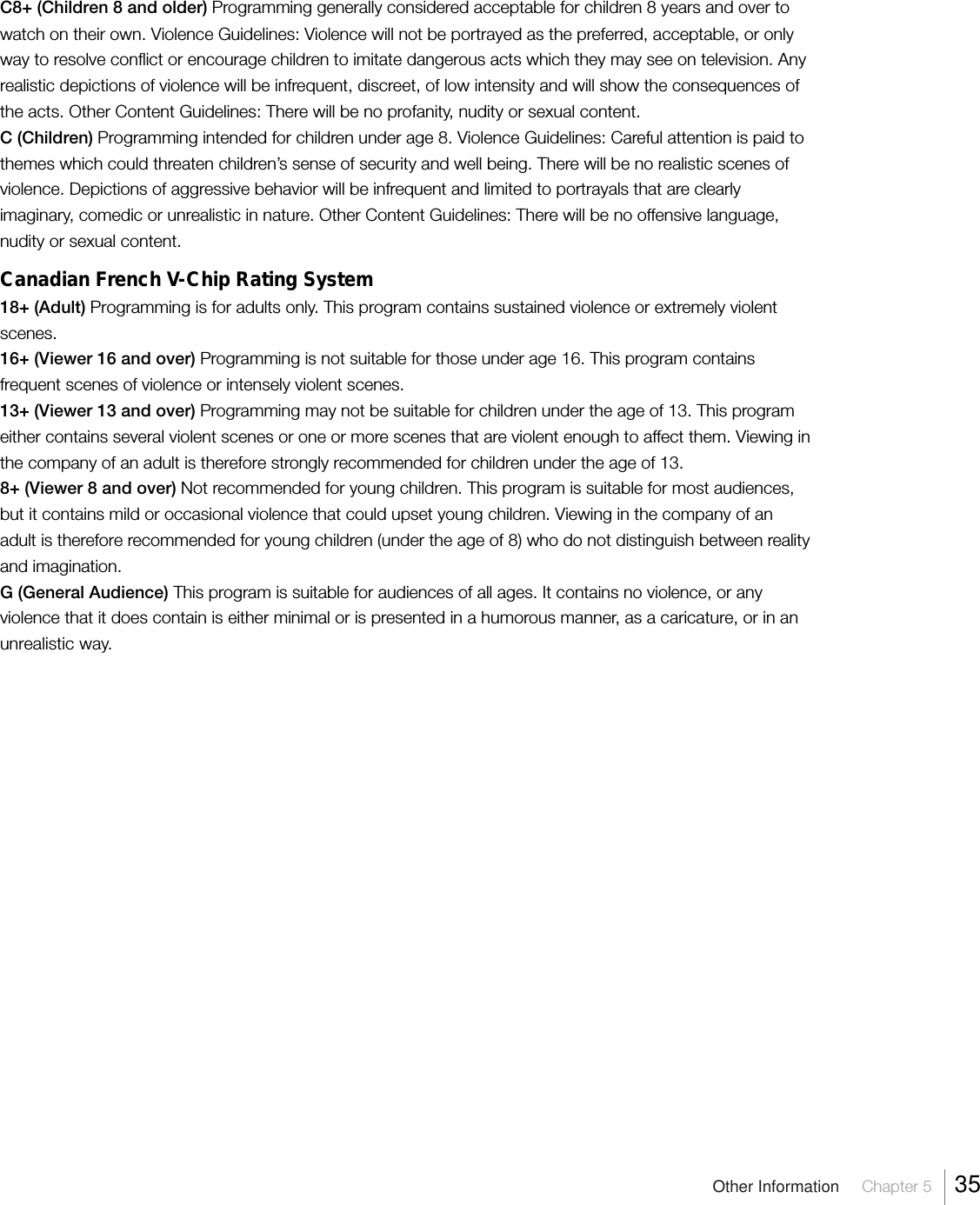 Other Information     Chapter 5     35C8+ (Children 8 and older) Programming generally considered acceptable for children 8 years and over towatch on their own. Violence Guidelines: Violence will not be portrayed as the preferred, acceptable, or onlyway to resolve conflict or encourage children to imitate dangerous acts which they may see on television. Anyrealistic depictions of violence will be infrequent, discreet, of low intensity and will show the consequences ofthe acts. Other Content Guidelines: There will be no profanity, nudity or sexual content.C (Children) Programming intended for children under age 8. Violence Guidelines: Careful attention is paid tothemes which could threaten children’s sense of security and well being. There will be no realistic scenes ofviolence. Depictions of aggressive behavior will be infrequent and limited to portrayals that are clearlyimaginary, comedic or unrealistic in nature. Other Content Guidelines: There will be no offensive language,nudity or sexual content.Canadian French V-Chip Rating System18+ (Adult) Programming is for adults only. This program contains sustained violence or extremely violentscenes.16+ (Viewer 16 and over) Programming is not suitable for those under age 16. This program containsfrequent scenes of violence or intensely violent scenes.13+ (Viewer 13 and over) Programming may not be suitable for children under the age of 13. This programeither contains several violent scenes or one or more scenes that are violent enough to affect them. Viewing inthe company of an adult is therefore strongly recommended for children under the age of 13.8+ (Viewer 8 and over) Not recommended for young children. This program is suitable for most audiences,but it contains mild or occasional violence that could upset young children. Viewing in the company of anadult is therefore recommended for young children (under the age of 8) who do not distinguish between realityand imagination.G (General Audience) This program is suitable for audiences of all ages. It contains no violence, or anyviolence that it does contain is either minimal or is presented in a humorous manner, as a caricature, or in anunrealistic way.