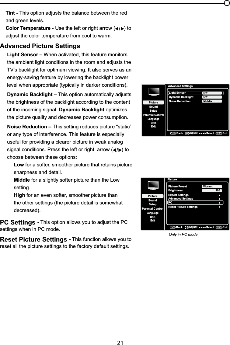 21Tint - This option adjusts the balance between the red and green levels.Color Temperature - Use the left or right arrow ( ) to adjust the color temperature from cool to warm. Advanced Picture SettingsLight Sensor – When activated, this feature monitors the ambient light conditions in the room and adjusts the 79¶VEDFNOLJKWIRURSWLPXPYLHZLQJ,WDOVRVHUYHVDVDQHQHUJ\VDYLQJIHDWXUHE\ORZHULQJWKHEDFNOLJKWSRZHUOHYHOZKHQDSSURSULDWHW\SLFDOO\LQGDUNHUFRQGLWLRQVDynamic Backlight – This option automatically adjusts WKHEULJKWQHVVRIWKHEDFNOLJKWDFFRUGLQJWRWKHFRQWHQWof the incoming signal. Dynamic Backlight optimizes the picture quality and decreases power consumption.Noise Reduction – This setting reduces picture “static” or any type of interference. This feature is especially XVHIXOIRUSURYLGLQJDFOHDUHUSLFWXUHLQZHDNDQDORJsignal conditions. Press the left or right  arrow ( ) to choose between these options:Low for a softer, smoother picture that retains picture sharpness and detail.Middle for a slightly softer picture than the Low setting.High for an even softer, smoother picture than the other settings (the picture detail is somewhat decreased).PC Settings -This option allows you to adjust the PC settings when in PC mode.Reset Picture Settings -This function allows you to reset all the picture settings to the factory default settings.Advanced SettingsSetupParental ControlLanguageSoundPictureLight SensorDynamic BacklightNoise ReductionOffUSBExitOffMiddleBackMENUAdjust Select ExitCLEARPictureSetupParental ControlLanguageSoundPicturePicture PresetBrightnessVibrantUSBExitAdvanced SettingsPC100Reset Picture SettingsBackMENUAdjust Select ExitCLEARExpert SettingsOnly in PC mode