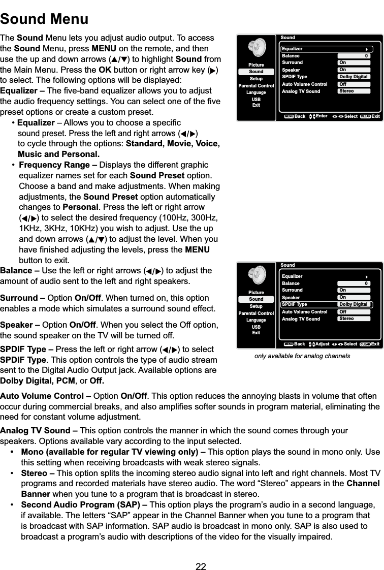 22Sound MenuThe Sound Menu lets you adjust audio output. To access the Sound Menu, press MENU on the remote, and then use the up and down arrows ( ) to highlight Sound from the Main Menu. Press the OK button RUULJKWDUURZNH\ )to select. The following options will be displayed:Equalizer – 7KH¿YHEDQGHTXDOL]HUDOORZV\RXWRDGMXVWWKHDXGLRIUHTXHQF\VHWWLQJV&lt;RXFDQVHOHFWRQHRIWKH¿YHpreset options or create a custom preset.Equalizer±$OORZV\RXWRFKRRVHDVSHFL¿Fsound preset. Press the left and right arrows ( )to cycle through the options: Standard, Movie, Voice, Music and Personal.Frequency Range – &apos;LVSOD\VWKHGLIIHUHQWJUDSKLFequalizer names set for each Sound Preset option. &amp;KRRVHDEDQGDQGPDNHDGMXVWPHQWV:KHQPDNLQJadjustments, the Sound Preset option automatically changes to Personal. Press the left or right arrow ( ) to select the desired frequency (100Hz, 300Hz, 1KHz, 3KHz, 10KHz) you wish to adjust. Use the up and down arrows ( ) to adjust the level. When you  KDYH¿QLVKHGDGMXVWLQJWKHOHYHOVSUHVVWKHMENUbutton to exit.SoundSetupParental ControlLanguageSoundPictureEqualizerBalanceSurroundAnalog TV SoundUSBExit0OnStereoBackMENUEnter Select ExitCLEARSpeaker OnSPDIF Type Dolby DigitalAuto Volume Control OffBalance – Use the left or right arrows ( ) to adjust the DPRXQWRIDXGLRVHQWWRWKHOHIWDQGULJKWVSHDNHUVSurround – Option On/Off. When turned on, this option enables a mode which simulates a surround sound effect.Speaker – Option On/Off. When you select the Off option, WKHVRXQGVSHDNHURQWKH79ZLOOEHWXUQHGRIISPDIF Type – Press the left or right arrow ( ) to select SPDIF Type. This option controls the type of audio stream VHQWWRWKH&apos;LJLWDO$XGLR2XWSXWMDFN$YDLODEOHRSWLRQVDUHDolby Digital, PCM, or Off.only available for analog channelsAuto Volume Control – Option On/Off. This option reduces the annoying blasts in volume that often RFFXUGXULQJFRPPHUFLDOEUHDNVDQGDOVRDPSOL¿HVVRIWHUVRXQGVLQSURJUDPPDWHULDOHOLPLQDWLQJWKHneed for constant volume adjustment. Analog TV Sound – This option controls the manner in which the sound comes through your VSHDNHUV2SWLRQVDYDLODEOHYDU\DFFRUGLQJWRWKHLQSXWVHOHFWHG 0RQRDYDLODEOHIRUUHJXODU79YLHZLQJRQO\± This option plays the sound in mono only. Use  WKLVVHWWLQJZKHQUHFHLYLQJEURDGFDVWVZLWKZHDNVWHUHRVLJQDOV Stereo –7KLVRSWLRQVSOLWVWKHLQFRPLQJVWHUHRDXGLRVLJQDOLQWROHIWDQGULJKWFKDQQHOV0RVW79programs and recorded materials have stereo audio. The word “Stereo” appears in the ChannelBanner when you tune to a program that is broadcast in stereo. Second Audio Program (SAP) – 7KLVRSWLRQSOD\VWKHSURJUDP¶VDXGLRLQDVHFRQGODQJXDJHif available. The letters “SAP” appear in the Channel Banner when you tune to a program that    is broadcast with SAP information. SAP audio is broadcast in mono only. SAP is also used to     EURDGFDVWDSURJUDP¶VDXGLRZLWKGHVFULSWLRQVRIWKHYLGHRIRUWKHYLVXDOO\LPSDLUHGSoundSetupParental ControlLanguageSoundPictureEqualizerBalanceSurroundAnalog TV SoundUSBExit0OnStereoSpeaker OnSPDIF Type Dolby DigitalAuto Volume Control OffBackMENUAdjust Select ExitCLEAR